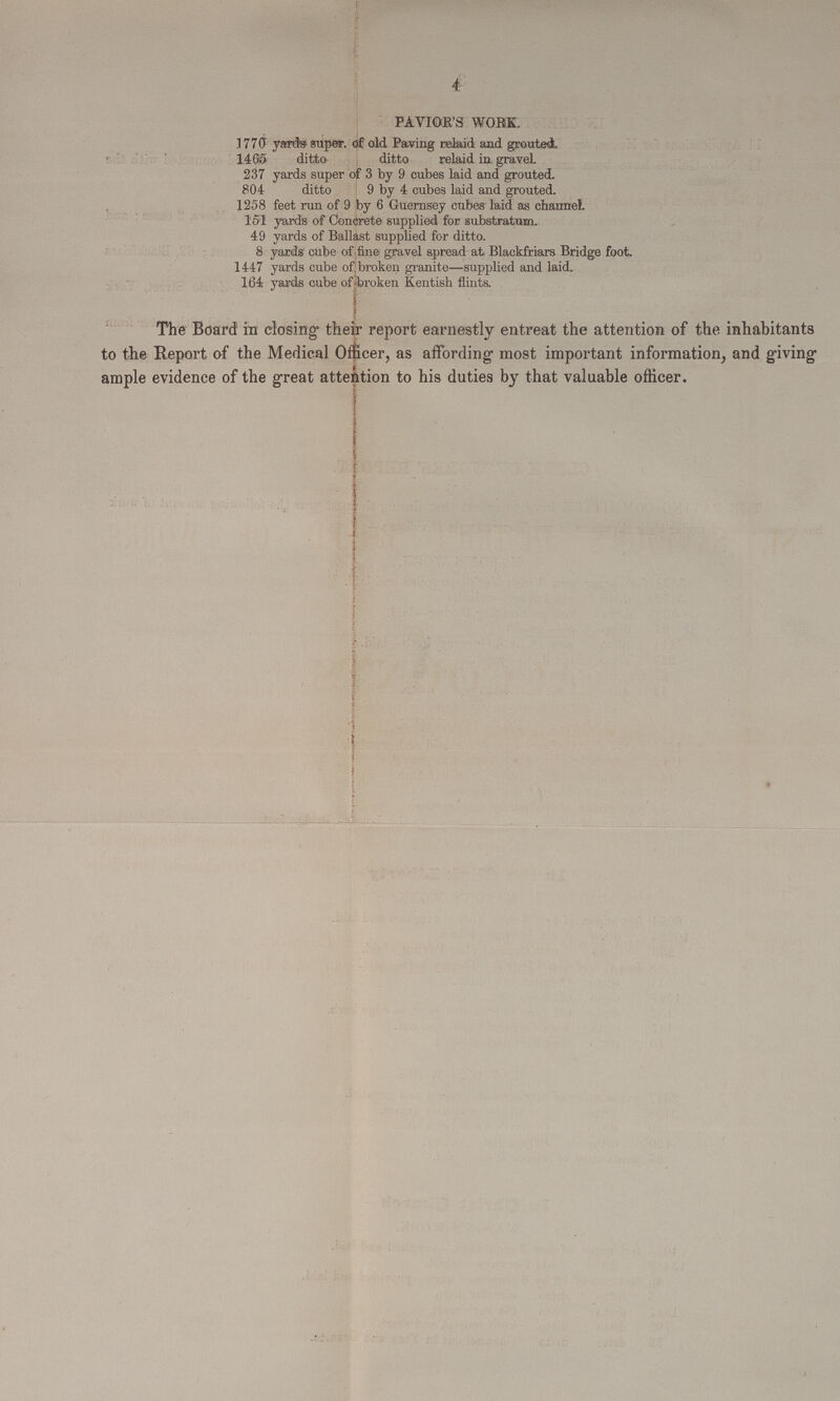 4 PAVIOR'S WORK. 1770 yards super. of old Paving relaid and grouted. 1465 ditto ditto relaid in gravel. 237 yards super of 3 by 9 cubes laid and grouted. 804 ditto 9 by 4 cubes laid and grouted. 1258 feet run of 9 by 6 Guernsey cubes laid as channel. 151 yards of Concrete supplied for substratum. 49 yards of Ballast supplied for ditto. 8 yards cube of fine gravel spread at Blackfriars Bridge foot. 1447 yards cube of broken granite—supplied and laid. 164 yards cube of broken Kentish flints. The Board in closing their report earnestly entreat the attention of the inhabitants to the Report of the Medical Officer, as affording most important information, and giving ample evidence of the great attention to his duties by that valuable officer.