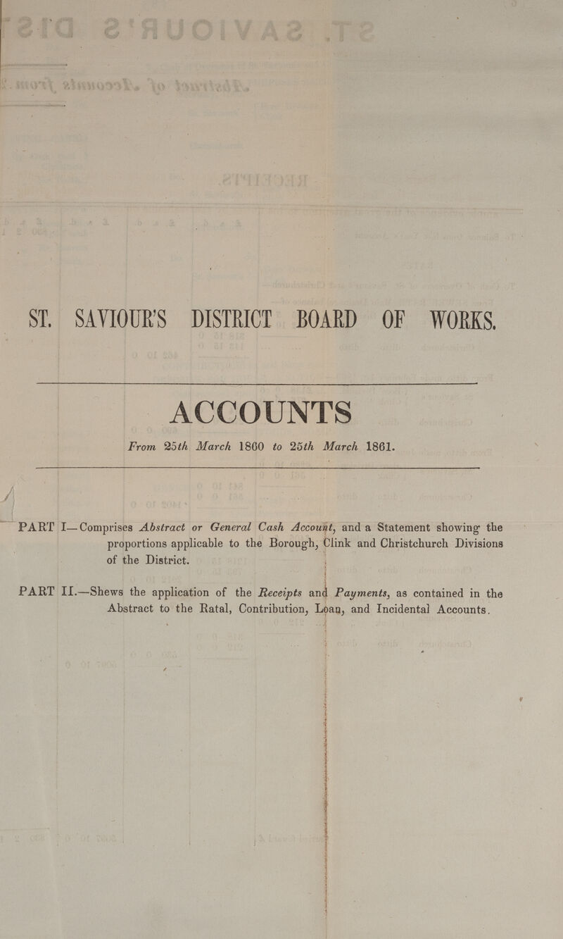 ST. SAVIOUR'S DISTRICT BOARD OF WORKS. ACCOUNTS From 25th March 1860 to 25th March 1861. PART I—Comprises Abstract or General Cash Account, and a Statement showing the proportions applicable to the Borough, Clink and Christchurch Divisions of the District. PART II.—Shews the application of the Receipts and Payments, as contained in the Abstract to the Ratal, Contribution, Loan, and Incidental Accounts.