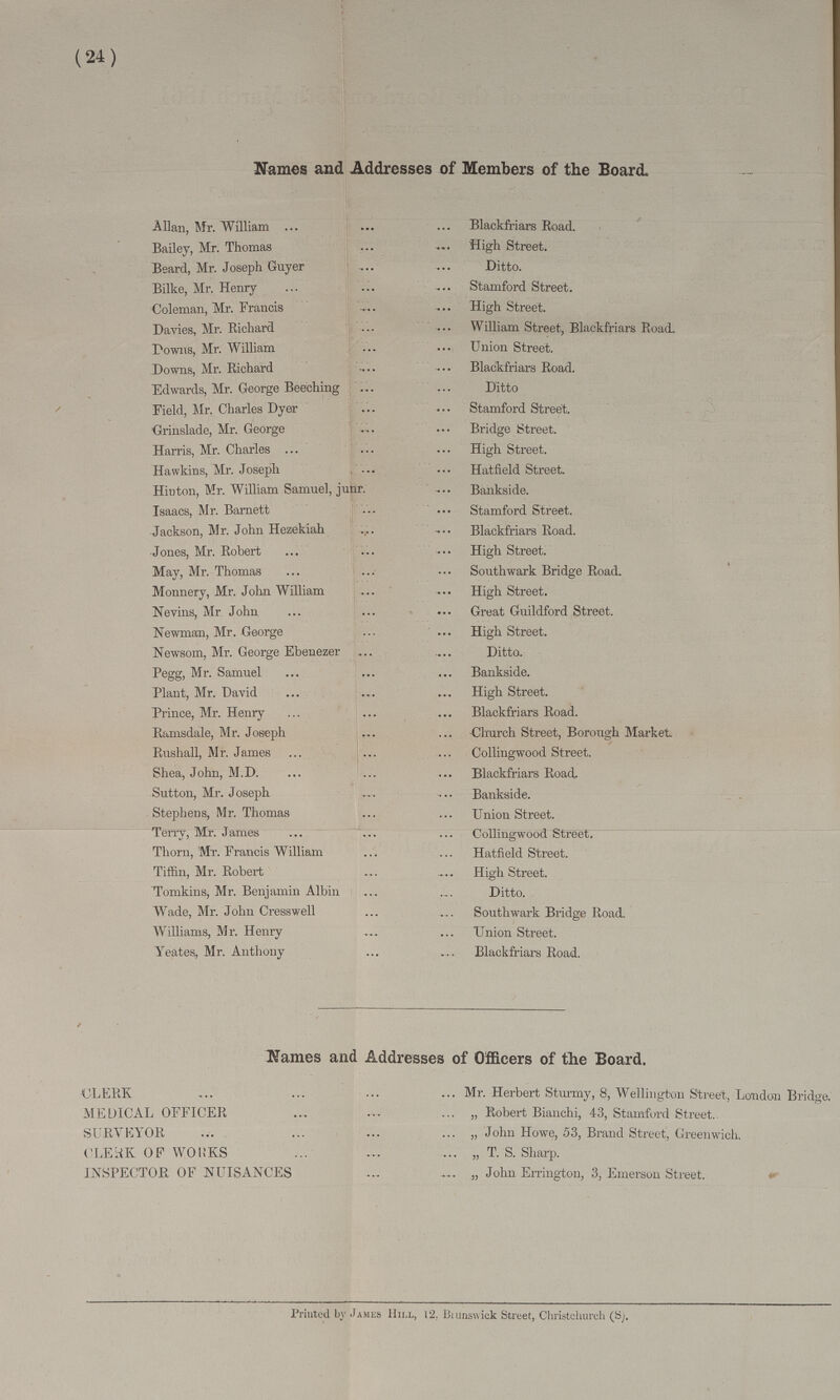 (24) Names and Addresses of Members of the Board. Allan, Mr. William Blackfriars Road. Bailey, Mr. Thomas High Street. Beard, Mr. Joseph Guyer Ditto. Bilke, Mr. Henry Stamford Street. Coleman, Mr. Francis High Street. Davies, Mr. Richard William Street, Blackfriars Road. Downs, Mr. William Union Street. Downs, Mr. Richard Blackfriars Road. Edwards, Mr. George Beeching Ditto Field, Mr. Charles Dyer Stamford Street. Grinslade, Mr. George Bridge Street. Harris, Mr. Charles High Street. Hawkins, Mr. Joseph. Hatfield Street. Hinton, Mr. William Samuel, junr Bankside. Isaacs, Mr. Barnett Stamford Street. Jackson, Mr. John Hezekiah Blackfriars Road. Jones, Mr. Robert High Street. May, Mr. Thomas. Southwark Bridge Road. Monnery, Mr. John William High Street. Nevins, Mr John Great Guildford Street. Newman, Mr. George High Street. Newsom, Mr. George Ebenezer Ditto. Pegg, Mr. Samuel Bankside. Plant, Mr. David High Street. Brince, Mr. Henry Blackfriars Road. Ramsdale, Mr. Joseph Church Street, Borough Market Bushall, Mr. James Collingwood Street. Shea, John, M.D Blackfriars Road, Sutton, Mr. Joseph Bankside. Stephens, Mr. Thomas. Union Street. Terry, Mr. James Collingwood Street. Thorn, Mr. Francis William Hatfield Street. Tiffin, Mr. Robert High Street. Tomkins, Mr. Benjamin Albin Ditto. Wade, Mr. John Cresswell Southwark Bridge Road. Williams, Mr. Henry Union Street. Yeates, Mr. Anthony Blackfriars Road. Names and Addresses of Officers of the Board. CLERK Mr. Herbert Sturmy, 8, Wellington Street, London Bridge. MEDICAL OFFICER ,, Robert Bianchi, 43, Stamford Street. SURVEYOR „ John Howe, 53, Brand Street, Greenwich. CLERK OF WORKS „ T. S. Sharp. INSPECTOR OF NUISANCES „ John Errington, 3, Emerson Street. Printed by James Hill, 12. Brunswick Street, Christchurch (S).