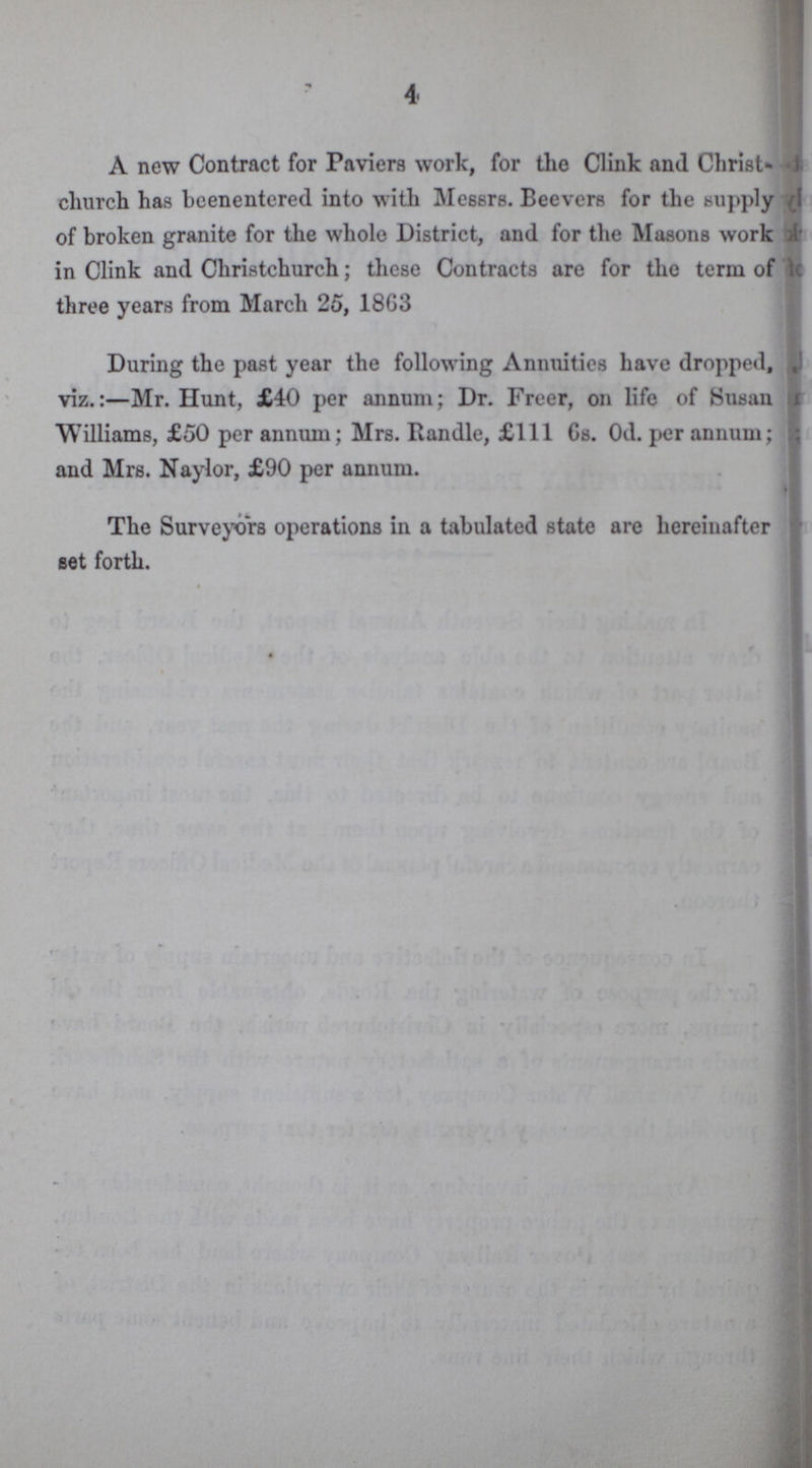 4 A new Contract for Paviers work, for the Clink and Christ- church has beenentered into with Messrs. Beevers for the supply of broken granite for the whole District, and for the Masons work in Clink and Christchurch; these Contracts are for the term of three years from March 25, 18G3 During the past year the following Annuities have dropped, viz.:—Mr. Hunt, £40 per annum; Dr. Freer, on life of Susan Williams, £50 per annum; Mrs. Handle, £111 6s. Od. per annum; and Mrs. Naylor, £90 per annum. The Surveyors operations in a tabulated state are hereinafter set forth.