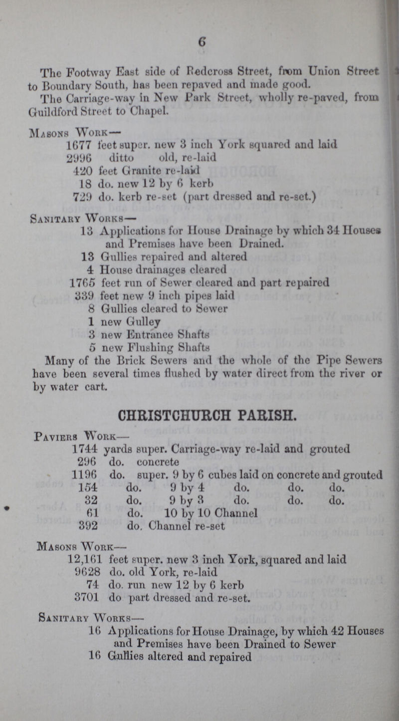 6 The Footway East side of Redcross Street, from Union Street to Boundary South, has been repaved and made good. The Carriage-way In New Park Street, wholly re-paved, from Guildford Street to Chapel. Mabons Work— 1G77 feet super. new 3 inch York squared and laid 2996 ditto old, re-laid 420 feet Granite re-laid 18 do. new 12 by 6 kerb 729 do. kerb re-set (part dressed amd re-set.) Sanitary Works— 13 Applications for House Drainage by which 34 Houses and Premises have been Drained. 13 Gullies repaired and altered 4 House drainages cleared 17G5 feet run of Sewer cleared and part repaired 339 feet new 9 inch pipes laid 8 Gullies cleared to Sewer 1 new Gulley 3 new Entrance Shafts 5 new Flushing Shafts Many of the Brick Sewers and the whole of the Pipe Sewers have been several times flushed by water direct from the river or by water cart. CHRISTCHURCH PARISH. Paviers Work— 1744 yards super. Carriage-way re-laid and grouted 296 do. concrete 1196 do. super. 9 by 6 cubes laid on concrete and grouted 154 do. 9 by 4 do. do. do. 32 do. 9 by 3 do. do. do. 61 do. 10 by 10 Channel 392 do. Channel re-set Masons Work— 12,161 feet super. new 3 inch York, squared and laid 9628 do. old York, re-laid 74 do. run new 12 by 6 kerb 3701 do part dressed and re-set. Sanitary Works— 16 Applications for House Drainage, by which 42 Houses and Premises have been Drained to Sewer 16 Gullies altered and repaired