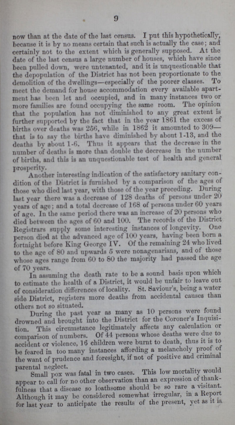 9 now than at the date of the last census. I put this hypothetically, because it is by no means certain that such is actually the case; and certainly not to the extent which is generally supposed. At the date of the last census a large number of houses, which have since been pulled down, were untenanted, and it is unquestionable that the depopulation of the District has not been proportionate to the demolition of the dwellings—especially of the poorer classes. To meet tho demand for house accommodation every available apart ment has been let and occupied, and in many instances two or more families are found occupying the same room. The opinion that the population has not diminished to any great extent is further supported by the fact that in the year 1861 the excess of births over deaths was 256, while in 1862 it amounted to 309— that is to say the births have diminished by about 1-13, and the deaths by about 1-6. Thus it appears that the decrease in the number of deaths is more than double the decrease in the number of births, and this is an unquestionable test of health and general prosperity. Another interesting indication of the satisfactory sanitary con dition of the District is furnished by a comparison of the ages of those who died last year, with those of the year preceding. During last year there was a decrease of 128 deaths of persons under 20 years of age; and a total decrease of 168 of persons under 60 years of age. In the same period there was an increase of 20 persons who died between the ages of 60 and 100. The records of the District Registrars supply some interesting instances of longevity. One person died at the advanced age of 100 years, having been born a fortnight before King George IV. Of the remaining 24 who lived to the age of 80 and upwards 5 were nonagenarians, and of those whose ages range from 60 to 80 the majority had passed the age of 70 years. In assuming the death rate to be a sound basis upon which to estimate the health of a District, it would be unfair to leave out of consideration differences of locality. St. Saviour's, being a water side District, registers more deaths from accidental causes than others not so situated. During the past year as many as 10 persons were found drowned and brought into the District for the Coroner's Inquisi tion. This circumstance legitimately affects any calculation or comparison of numbers. Of 44 persons whose deaths were due to accident or violence, 16 children were burnt to death, thus it is to be feared in too many instances affording a melancholy proof of the want of prudence and foresight, if not of positive and criminal parental neglect. Small pox was fatal in two cases. This low mortality would appear to call for no other observation than an expression of thank fulness that a disease so loathsome should be so rare a visitant. Although it may be considered somewhat irregular, in a Report for last year to anticipate the results of the present, yet as it is