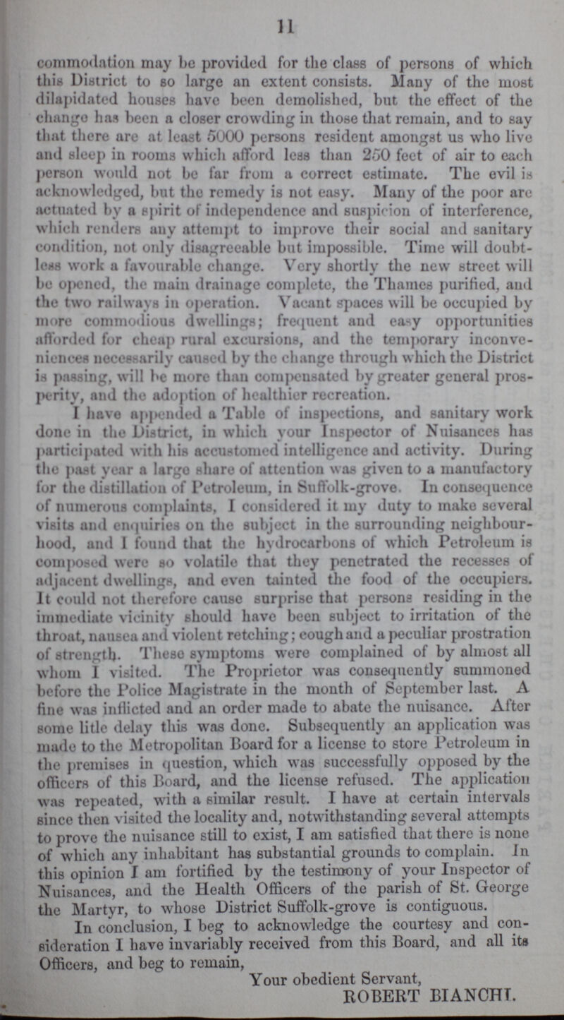 11 commodation may be provided for the class of persons of which this District to so large an extent consists. Many of the most dilapidated houses have been demolished, but the effect of the change has been a closer crowding in those that remain, and to say that there are at least 5000 persons resident amongst us who live and sleep in rooms which afford leas than 250 feet of air to each person would not be far from a correct estimate. The evil is acknowledged, but the remedy is not easy. Many of the poor arc actuated by a spirit of independence and suspicion of interference, which renders auy attempt to improve their social and sanitary condition, not only disagreeable but impossible. Time will doubt less work a favourable change. Very shortly the new street will be opened, the main drainage complete, the Thames purified, and the two railways in operation. Vacant spaces will be occupied by more commodious dwellings; frequent and easy opportunities afforded for cheap rural excursions, and the temporary inconve niences necessarily caused by the change through which the District is passing, will be more than compensated by greater general pros perity, and the adoption of healthier recreation. I have appended a Table of inspections, and sanitary work done in the District, in which your Inspector of Nuisances has participated with his accustomed intelligence and activity. During the past year a largo share of attention was given to a manufactory for the distillation of Petroleum, in Suffolk-grove. In consequence of numerous complaints, I considered it my duty to make several visits and enquiries on the subject in the surrounding neighbour hood, and 1 found that the hvdrocarbons of which Petroleum is composed were so volatile that they penetrated the recesses of adjacent dwellings, and even tainted the food of the occupiers. It could not therefore cause surprise that persons residing in the immediate vicinity should have been subject to irritation of the throat, nausea and violent retching; coughand a peculiar prostration of strength. These symptoms were complained of by almost all whom I visited. The Proprietor was consequently summoned before the Police Magistrate in the month of September last. A fine was inflicted and an order made to abate the nuisance. After some litle delay this was done. Subsequently an application was made to the Metropolitan Board for a license to store Petroleum in the premises in question, which was successfully opposed by the officers of this Board, and the license refused. The application was repeated, with a similar result. I have at certain intervals Bince then visited the locality and, notwithstanding several attempts to prove the nuisance still to exist, I am satisfied that there is none of which any inhabitant has substantial grounds to complain. in this opinion I am fortified by the testimony of your Inspector of Nuisances, and the Health Officers of the parish of St. George the Martyr, to whose District Suffolk-grove is contiguous. In conclusion, I beg to acknowledge the courtesy and con sideration I have invariably received from this Board, and all its Officers, and beg to remain, Your obedient Servant, ROBERT BIANCHT.