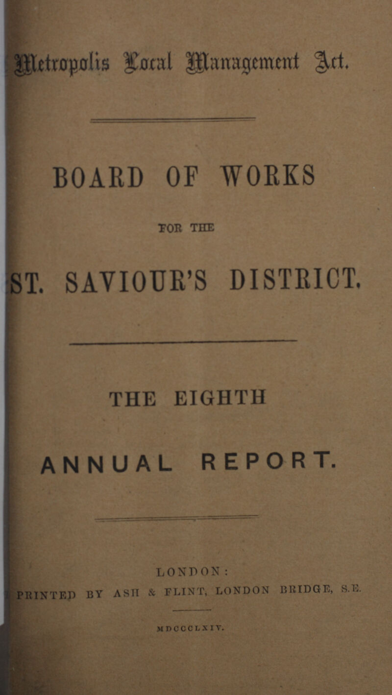 Metropolis Local Managements Art. BOARD OF WORKS TOR THE ST. SAVIOUR'S DISTRICT. THE EIGHTH ANNUAL REPORT. LONDON: PRINTED BY ASH & FLINT, LONDON BRIDGE, S.E. MDCCCLXIV.