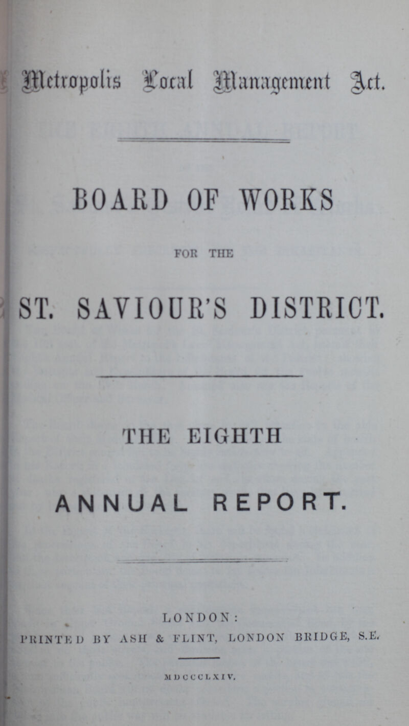Metropolis Local Management Art. BOARD OF WORKS FOR THE ST. SAVIOUR'S DISTRICT. THE EIGHTH ANNUAL REPORT. LONDON: PRINTED BY ASH & FLINT, LONDON BRIDGE, S.E. MDCCCLXIV.