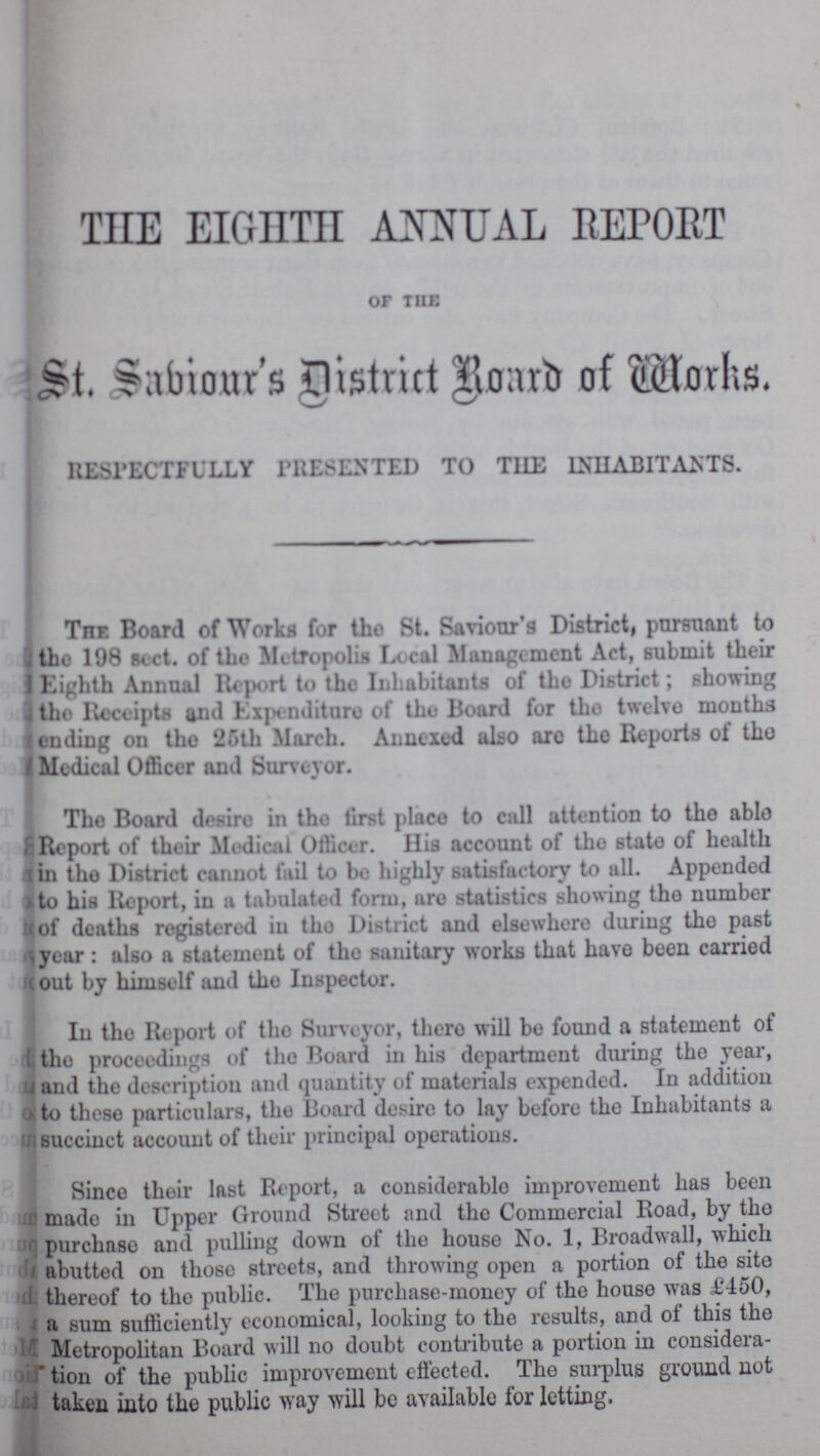 THE EIGHTH ANNUAL REPORT OF THE St. Sabiour's District Board of Works. RESPECTFULLY PRESENTED TO THE INHABITANTS. The. Board of Works for the St. Saviour's District, pursuant to the 198 sect. of the Metropolis Local Management Act, submit their Eighth Annual Report to the Inhabitants of the District; showing the Receipts and Expenditure of the Board for the twelve months ending on the 25th March. Annexed also are the Reports of the Medical Officer and Surveyor. The Board desire in the first place to call attention to the able Report of their Medical Officer. His account of the state of health in the District cannot fail to bo highly satisfactory to all. Appended to his Report, in a tabulated form, are statistics showing the number of deaths registered in the District and elsewhere during the past year: also a statement of the sanitary works that have been carried out by himself and the Inspector. In the Report of the Surveyor, there will be found a statement of the proceedings of the Board in his department during the year, and the description and quantity of materials expended. In addition to these particulars, the Board desire to lay before the Inhabitants a succinct account of their principal operations. Since their last Report, a considerable improvement has been made in Upper Ground Street and the Commercial Road, by the purchase and pulling down of the house No. 1, Broadwall, which abutted on those streets, and throwing open a portion of the site thereof to the public. The purchase-money of the house was £450, a sum sufficiently economical, looking to the results, and of this the Metropolitan Board will no doubt contribute a portion in considera tion of the public improvement effected. The surplus ground not taken into the public way will be available for letting.