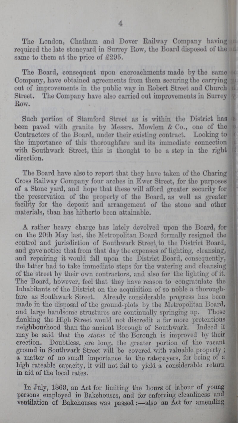 4 The London, Chatham and Dover Railway Company having required the late stoneyard in Surrey Row, the Board disposed of the same to them at the price of £295. The Board, consequent upon encroachments made by the same Company, have obtained agreements from them securing the carrying out of improvements in the public way in Robert Street and Church Street. The Company have also carried out improvements in Surrey Row. Such portion of Stamford Street as is within the District has been paved with granite by Messrs. Mowlem & Co., one of the Contractors of the Board, under their existing contract. Looking to the importance of this thoroughfare and its immediate connection with Southwark Street, this is thought to bo a step in the right direction. The Board have also to report that they have taken of the Charing Cross Railway Company four arches in Ewer Street, for the purposes of a Stone yard, and hope that these will afford greater security for the preservation of the property of the Board, as well as greater facility for the deposit and arrangement of the stone and other materials, than has hitherto been attainable. A rather heavy charge has lately devolved upon the Board, for on the 20th May last, the Metropolitan Board formally resigned the control and jurisdiction of Southwark Street to the District Board, and gave notice that from that day the expenses of lighting, cleansing, and repairing it would fall upon the District Board, consequently, the latter had to take immediate steps for the watering and cleansing of the street by their own contractors, and also for the lighting of it. The Board, however, feel that they have reason to congratulate the Inhabitants of the District on the acquisition of so noble a thorough faro as Southwark Street. Already considerable progress has been made in the disposal of the ground-plots by the Metropolitan Board, and large handsome structures are continually springing up. Those flanking the High Street would not discredit a far more pretentious neighbourhood than the ancient Borough of Southwark. Indeed it may be said that the status of the Borough is improved by their erection. Doubtless, ere long, the greater portion of the vacant ground in Southwark Street will be covered with valuable property; a matter of no small importance to the ratepayers, for being of a high rateable capacity, it will not fail to yield a considerable return in aid of the local rates. In July, 1868, an Act for limiting the hours of labour of young persons employed in Bakehouses, and for enforcing cleanliness and ventilation of Bakehouses was passed:—also an Act for amending