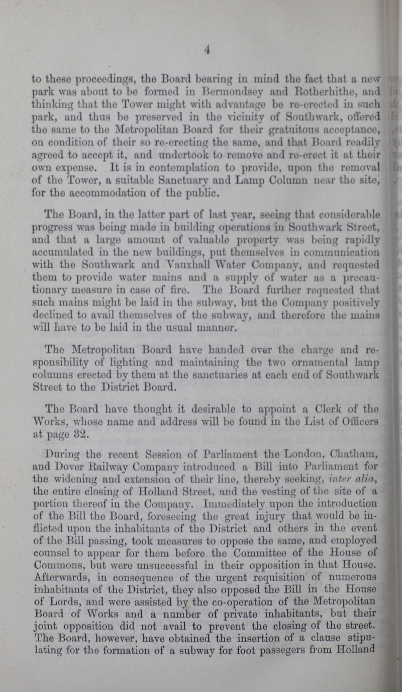 4 to these proceedings, the Board bearing in mind the fact that a new park was about to bo formed in Bermondsey and Rotherhithe, and thinking that the Tower might with advantage bo re-erected in such park, and thus be preserved in the vicinity of Southwark, offered the same to the Metropolitan Board for their gratuitous acceptance, on condition of their so re-erecting the same, and that Board readily agreed to accept it, and undertook to remove and re-erect it at their own expense. It is in contemplation to provide, upon the removal of the Tower, a suitable Sanctuary and Lamp Column near the site, for the accommodation of the public. The Board, in the latter part of last year, seeing that considerable progress was being made in building operations in Southwark Street, and that a large amount of valuable property was being rapidly accumulated in the new buildings, put themselves in communication with the Southwark and Vauxhall Water Company, and requested them to provide water mains and a supply of water as a precau tionary measure in case of fire. The Board further requested that such mains might be laid in the subway, but the Company positively declined to avail themselves of the subway, and therefore the mains will have to be laid in the usual manner. The Metropolitan Board have handed over the charge and re sponsibility of lighting and maintaining the two ornamental lamp columns erected by them at the sanctuaries at each end of Southwark Street to the District Board. The Board have thought it desirable to appoint a Clerk of the Works, whose name and address will bo found in the List of Officers at page 32. During the recent Session of Parliament the London, Chatham, and Dover Railway Company introduced a Bill into Parliament for the widening and extension of their line, thereby seeking, inter alia, the entire closing of Holland Street, and the vesting of the site of a portion thereof in the Company. Immediately upon the introduction of the Bill the Board, foreseeing the great injury that would be in flicted upon the inhabitants of the District and others in the event of the Bill passing, took measures to oppose the same, and employed counsel to appear for them before the Committee of the House of Commons, but were unsuccessful in their opposition in that House. Afterwards, in consequence of the urgent requisition of numerous inhabitants of the District, they also opposed the Bill in the House of Lords, and were assisted by the co-operation of the Metropolitan Board of Works and a number of private inhabitants, but their joint opposition did not avail to prevent the closing of the street. The Board, however, have obtained the insertion of a clause stipu lating for the formation of a subway for foot passegers from Holland