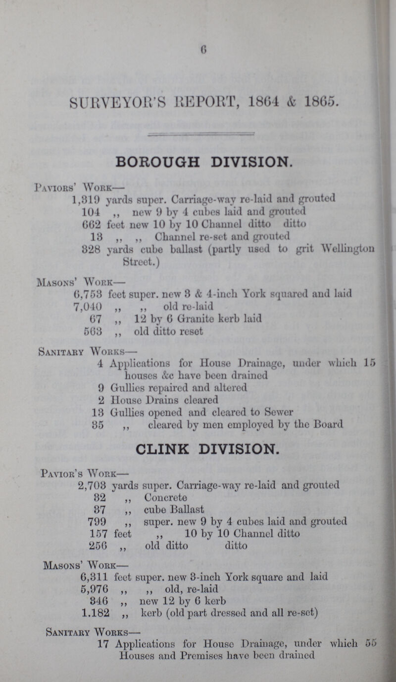 6 SURVEYOR'S REPORT, 1864 & 1865. BOROUGH DIVISION. Paviors' Work— 1,319 yards super. Carriage-way re-laid and grouted 104 ,, new 9 by 4 cubes laid and grouted 662 feet new 10 by 10 Channel ditto ditto 13 ,, ,, Channel re-set and grouted 828 yards cube ballast (partly used to grit Wellington Street.) Masons' Work— 6,758 feet super, new 3 & 4-inch York squared and laid 7,040 ,, ,, old re-laid 67 ,, 12 by 6 Granite kerb laid 568 ,, old ditto reset Sanitary Works— 4 Applications for House Drainage, under which 15 houses &c have been drained 9 Gullies repaired and altered 2 House Drains cleared 13 Gullies opened and cleared to Sewer 35 ,, cleared by men employed by the Board CLINK DIVISION. Pavior's Work— 2,708 yards super. Carriage-way re-laid and grouted 32 ,, Concrete 37 ,, cube Ballast 799 ,, super. new 9 by 4 cubes laid and grouted 157 feet ,, 10 by 10 Channel ditto 256 ,, old ditto ditto Masons' Work— 6,311 feet super, new 3-inch York square and laid 5,976 ,, ,, old, re-laid 346 ,, new 12 by 6 kerb 1.182 ,, kerb (old part dressed and all re-set) Sanitary Works— 17 Applications for House Drainage, under which 55 Houses and Premises have been drained