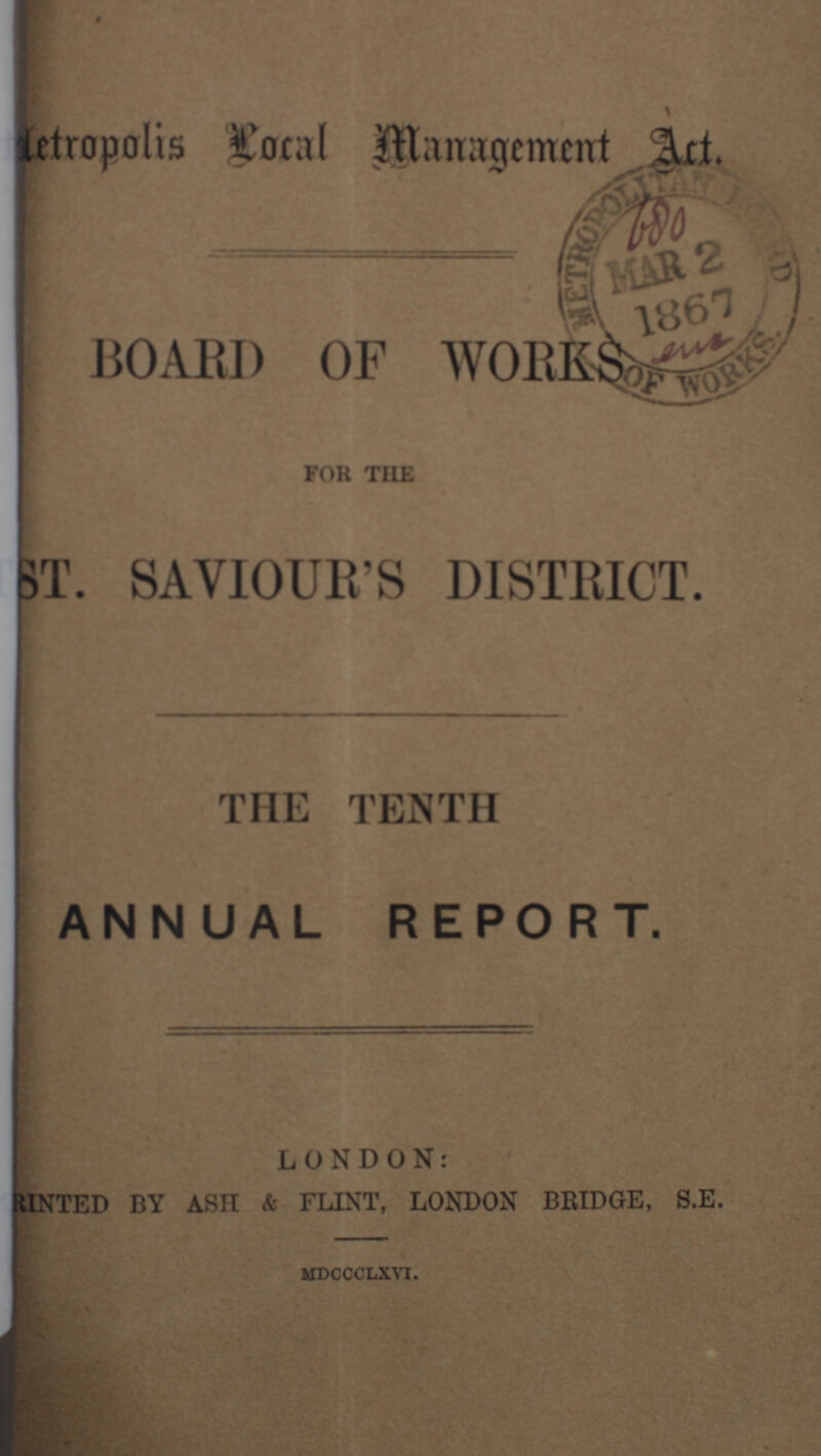 Metropolis Local Management Act. BOARD OF WORKS FOR THE ST. SAVIOUR'S DISTRICT. THE TENTH ANNUAL REPORT. LONDON: TED BY ASH & FLINT, LONDON BRIDGE, S.E. mdccclxvi.