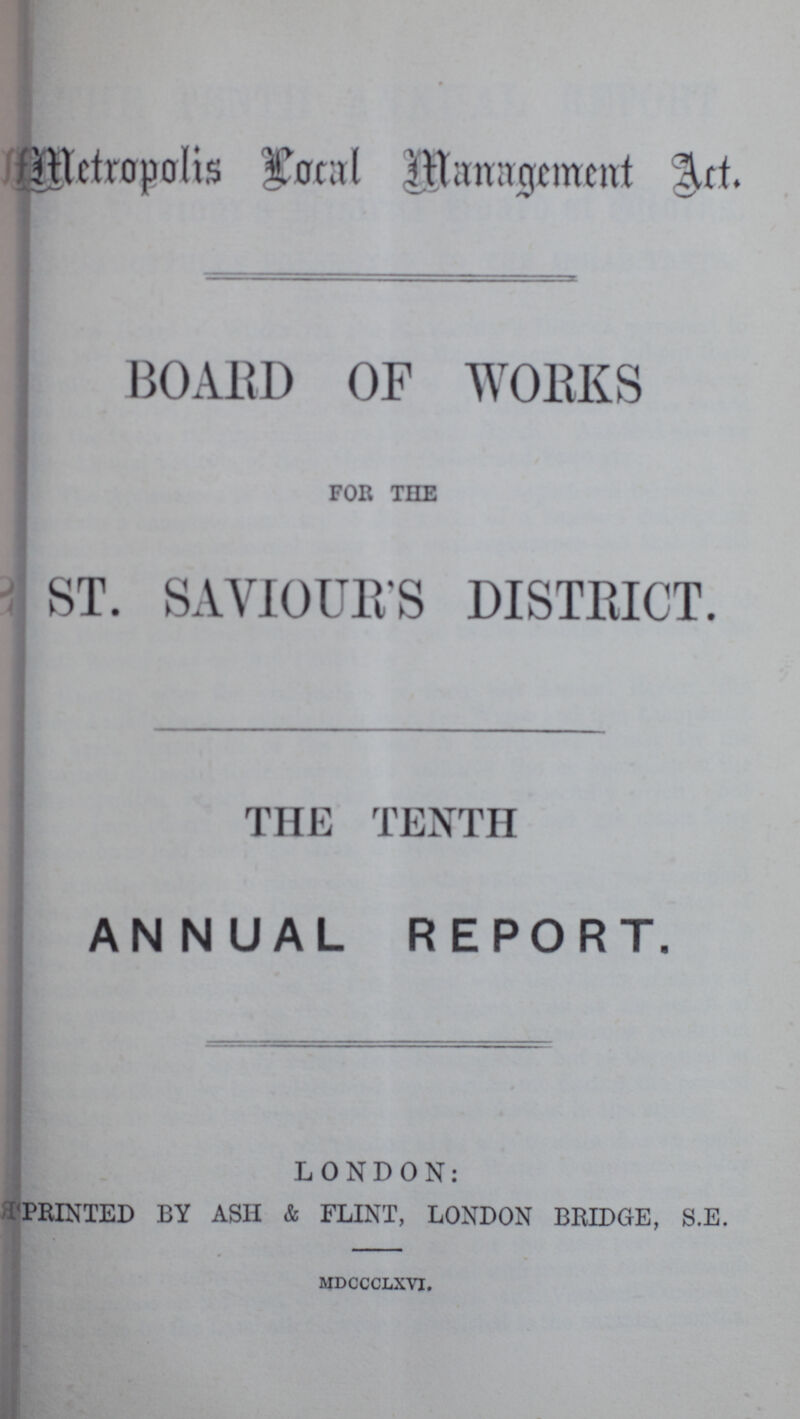 Metropolis Local Management Act. BOARD OF WORKS FOR THE ST. SAVIOUR'S DISTRICT. THE TENTH ANNUAL REPORT. LONDON: PRINTED BY ASH & FLINT, LONDON BRIDGE, S.E. mdccclxvi.