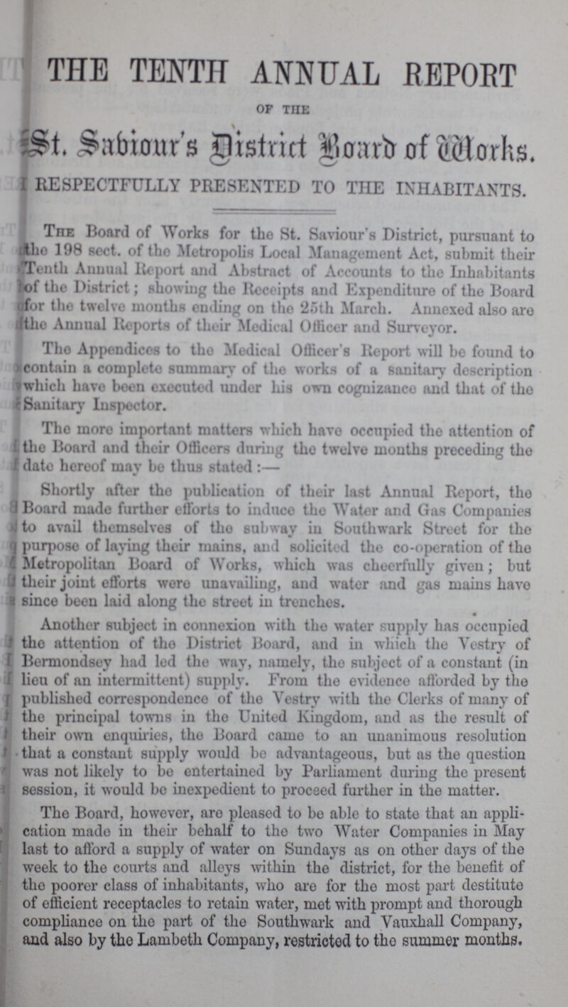 THE TENTH ANNUAL REPORT of the St. Sabiour's District Board of Works. RESPECTFULLY PRESENTED TO THE INHABITANTS. The Board of Works for the St. Saviour's District, pursuant to the 198 sect. of the Metropolis Local Management Act, submit their Tenth Annual Report and Abstract of Accounts to the Inhabitants of the District; showing the Receipts and Expenditure of the Board for the twelve months ending on the 25th March. Annexed also are the Annual Reports of their Medical Officer and Surveyor. The Appendices to tho Medical Officer's Report will be found to contain a complete summary of the works of a sanitary description which have been executed under his own coguizauce and that of the Sanitary Inspector. The more important matters which have occupied the attention of the Board and their Officers during the twelve months preceding the date hereof mav be thus stated :— Shortly after the publication of their last Annual Report, the 3 Board made further efforts to induce the Water and Gas Companies to avail themselves of the subway in Southwark Street for the purpose of laying their mains, and solicited the co-operation of the Metropolitan Board of Works, which was cheerfully given; but their joint efforts were unavailing, and water and gas mains have since been laid along the street in trenches. • Another subject in connexion with the water supply has occupied the attention of the District Board, and in which the Vestry of Bermondsey had led the way, namely, the subject of a constant (in lieu of an intermittent) supply. From the evidence afforded by the published correspondence of the Vestry with the Clerks of many of the principal towns in the United Kingdom, and as the result of their own enquiries, the Board came to an unanimous resolution that a constant supply would bo advantageous, but as the question was not likely to be entertained by Parliament during the present session, it would bo inexpedient to proceed further in the matter. The Board, however, are pleased to be able to state that an appli cation made in their behalf to the two Water Companies in May last to afford a supply of water on Sundays as on other days of the week to the courts and alleys within the district, for the benefit of the poorer class of inhabitants, who are for the most part destitute of efficient receptacles to retain water, met with prompt and thorough compliance on the part of the Southwark and Vauxhall Company, and also by the Lambeth Company, restricted to the summer months.