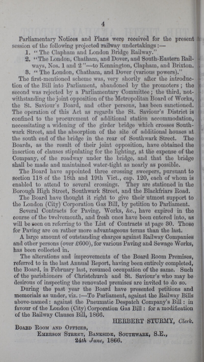 4 Parliamentary Notices and Plans were received for the present session of the following projected railway undertakings :— 1.  The Clapham and London Bridge Railway. 2. The London, Chatham, and Dover, and South-Eastern Rail ways, Nos. 1 and 2 —to Kennington, Clapham, and Brixton. 3. The London, Chatham, and Dover (various powers). The first-mentioned scheme was, very shortly after the introduc tion of the Bill into Parliament, abandoned by the promoters; the second was rejected by a Parliamentary Committee; the third, not withstanding the joint opposition of the Metropolitan Board of Works, the St. Saviour's Board, and other persons, has been sanctioned. The operation of this Act as regards the St. Saviour's District is confined to the procurement of additional station accommodation, necessitating a widening of the girder bridge which crosses South wark Street, and the absorption of the site of additional houses at the south end of the bridge in the rear of Southwark Street. the Boards, as the result of their joint opposition, have obtained the insertion of clauses stipulating for the lighting, at the expense of the Company, of the roadway under the bridge, and that the bridge shall be made and maintained water-tight as nearly as possible. The Board have appointed throe crossing sweepers, pursuant to section 118 of the 18th and 19th Vict., cap. 120, each of whom is enabled to attend to several crossings. They are stationed in the Borough High Street, Southwark Street, and the Blackfriars Road. The Board have thought it right to give their utmost support to the London (City) Corporation Gas Bill, by potition to Parliament. Several Contracts for Paving, Works, &c., have expired in the course of the twelvemonth, and fresh ones have been entered into, as will be seen on referring to the List of Contracts at page 30. these for Paving are on rather more advantageous terms than the last. A largo amount of outstanding charges against Railway Companies and other persons (over £600), for various Paving and Sewage Works, has been collected in. The alterations and improvements of the Board Room Promises, referred to in the last Annual Report, having been entirely completed, the Board, in February last, resumed occupation of the same. Such of the parishioners of Christchurch and St. Saviour's who may bo desirous of inspecting the renovated promises are invited to do so. During the past year the Board have presented petitions and memorials as under, viz.:—To Parliament, against the Railway Bills above-named: against the Pneumatic Despatch Company's Bill: in favour of the London (City) Corporation Gas Bill: for a modification of the Railway Clauses Bill, 1866. HERBERT STURMY, Cleric. Board Room and Offices, Emerson Street, Bankside, Southwark, S.E., 24th June, 1866.