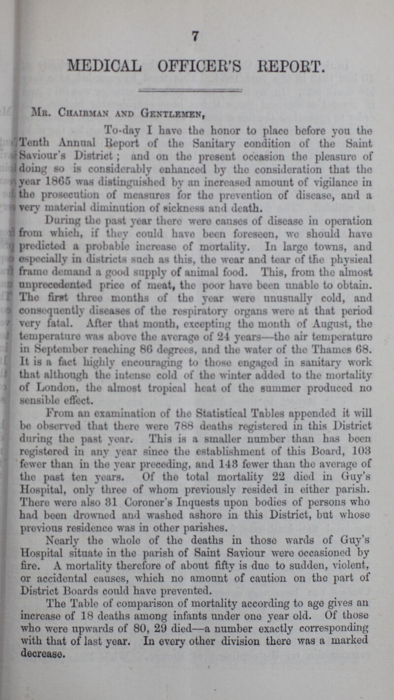 7 MEDICAL OFFICER'S REPORT. Mr. Chairman and Gentlemen, To-day I havo the honor to place before you the Tenth Annual Report of tho Sanitary condition of tho Saint Saviour's District; and on tho present occasion tho pleasure of doing so is considerably onhaucod by the consideration that the year 1865 was distinguished by an increased amount of vigilance in tho prosecution of measures for tho prevention of disease, and a very material diminution of sickness and death. During tho past year thoro were causes of disease in operation d from which, if they could havo been foreseen, wo should havo predicted a probable increase of mortality. In largo towns, and especially in districts such as this, tho wear and tear of tho physical frame demand a good supply of animal food. This, from tho almost unprecedented price of meat, tho poor havo been unable to obtain. The first three months of tho year wero unusually cold, and J consequently diseases of tho respiratory organs were at that period very fatal. After that mouth, excepting tho month of August, tho temperaturo was above tho avcrago of 24 years—tho air temperature in September reaching 86 degrees, and the water of tho Thames 68. It is a fact highly encouraging to those engaged in sanitary work that although the intense cold of tho winter added to the mortality of London, the almost tropical heat of the summer produced no sensible effect. From an examination of the Statistical Tables appended it will be observed that there wero 788 deaths registered in this District during the past year. This is a smaller number than has boon registered in any year since tho establishment of this Board, 103 fewer than in tho year preceding, and 148 fewer than the average of the past ten years. Of tho total mortality 22 died in Guy's Hospital, only three of whom previously resided in either parish. There wero also 81 Coroner's Inquests upon bodies of porsons who had been drowned and washed ashoro iu this District, but whoso previous residenco was in other parishes. Nearly tho whole of the deaths in those wards of Guy's Hospital situate in the parish of Saint Saviour wero occasioned by fire. A mortality therefore of about fifty is due to sudden, violent, or accidental causes, which no amount of caution on tho part of District Boards could have prevented. The Table of comparison of mortality according to ago gives an increaso of 18 deaths among infants under ono year old. Of those who were upwards of 80, 29 died—a number exactly corresponding with that of last year. In every other division there was a marked decrease.