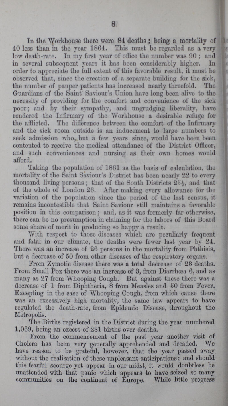 8 In the Workhouse there were 84 deaths; being a mortality of 40 loss than in tho year 1864. This must be regarded as a very low death-rate. In my first year of office tho number was 90; and in soveral subsequent years it has been considerably higher. In order to appreciate the full extent of this favorablo result, it must bo observed that, since the erection of a separate building for the sick, the number of pauper patients has increased nearly threefold. Tho Guardians of the Saint Saviour's Union have long been alive to tho necessity of providing for tho comfort and convenience of tho sick poor; and by their sympathy, and ungrudging liberality, have rendered tho Infirmary of tho Workhouso a desirable refugo for tho afflicted. The difference between tho comfort of tho Infirmary and tho sick room outside is an inducement to largo numbers to seek admission who, but a few years sinco, would have been been contented to receivo the medical attendance of tho District Officer, and such conveniences and nursing as their own homes would afford. Taking the population of 1861 as tho basis of calculation, tho mortality of the Saint Saviour's District has been nearly 22 to every thousand living persons; that of tho South Districts 25½, and that of the whole of London 26. After making overy allowance for tho variation of the population sinco tho period of tho last census, it remains incontestiblo that Saint Saviour still maintains a favorablo position in this comparison; and, as it was formerly far otherwiso, there can bo no presumption in claiming for tho labors of this Board some sharo of merit in producing so happy a result. With respect to those diseases which aro peculiarly frequent and fatal in our climate, tho deaths were fewer last year by 24. Tliero was an increase of 26 persons in tho mortality from Phthisis, but a decrease of 50 from other diseases of tho respiratory organs. From Zymotic disease there was a total decreaso of 28 deaths. From Small Pox there was an increaso of 3, from Diarrhoea 6, and as many as 27 from Whooping Cough. But against these there was a decreaso of 1 from Diphtheria, 8 from Measles and 50 from Fever. Excepting in tho case of Whooping Cough, from which cause there was an excessively high mortality, the same law appears to have regulated tho death-rate, from Epidemic Diseaso, throughout tho Metropolis. Tho Births registered in the District during tho year numbored 1,069, being an oxcoss of 281 births over deaths. From tho commencement of the past year another visit of Cholera has been very generally apprehended and dreaded. We have reason to bo grateful, however, that tho year passed away without the realisation of these unpleasant anticipations; and should this fearful scourge yet appear in our midst, it would doubtless bo unattended with that panic which appears to have seized so many communities on the continent of Europo. While little progress