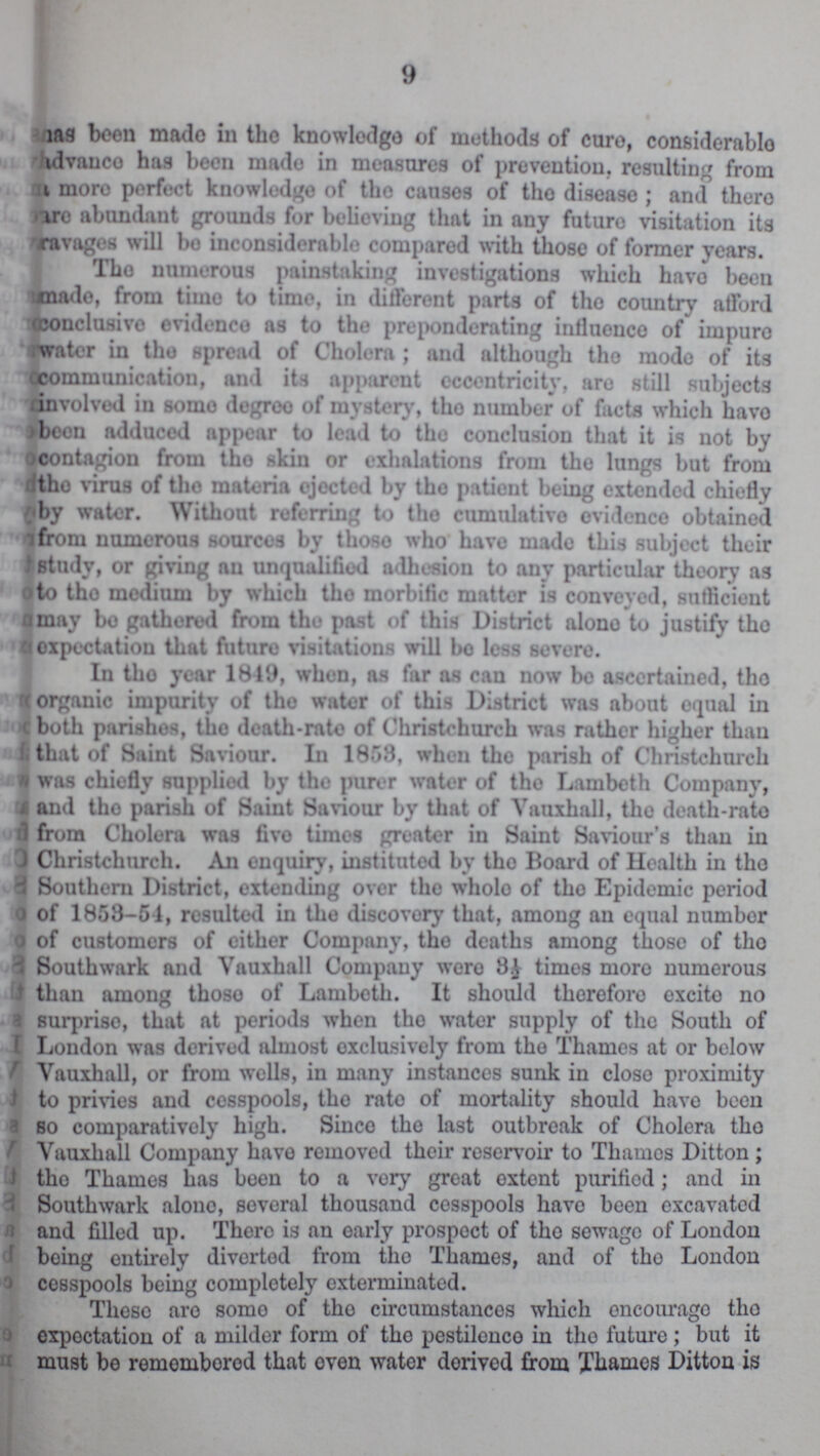 9 has been made in the knowledge of methods of cure, considerable advance has been made in measures of prevention, resulting from more perfect knowledge of the causes of tho disease ; and there are abundant grounds for believing that in any futuro visitation its aravages will bo inconsiderable compared with those of former years. The numerous painstaking investigations which havo been made, from time to time, in different parts of tho country afford conclusive evidenco as to the preponderating influence of impuro water in tho spread of Cholera; and although tho modo of its communication, and its apparent eccentricity, are still subjects involved in some degree of mystery, tho number of facts which havo been adduced appear to lead to tho conclusion that it is not by contagion from tho skin or exhalations from tho lungs but from the virus of tho materia ejected by tho patient being extended chiefly by water. Without referring to tho cumulative evidence obtained from numerous sources by thoso who havo made this subject their study, or giving an unqualified adhesion to any particular theory as to tho medium by which tho morbific matter is conveyed, sufficient may bo gathered from the post of this District alono to justify tho expectation that future visitations will bo less severe. In tho year 1849, when, as far as can now be ascertained, tho organic impurity of the water of this District was about equal in both parishes, tho death-rate of Christchurch was rather higher than that of Saint Saviour. In 1858, when the parish of Christchurch was chiefly supplied by the purer water of tho Lambeth Company, and tho parish of Saint Saviour by that of Vauxhall, tho death-rate from Cholera was fivo times greater in Saint Saviour's than in Christchurch. An enquiry, instituted by tho Board of Health in tho Southern District, extending over the whole of tho Epidemic period of 1858-51, resulted in tho discovery that, among an equal number of customers of cither Company, tho deaths among those of the Southwark and Vauxhall Company were 3½ times moro numerous than among thoso of Lambeth. It should therefore excite no surpriso, that at periods when tho water supply of the South of London was derived almost exclusively from tho Thames at or below Vauxhall, or from wells, in many instances sunk in close proximity to privies and cesspools, tho rato of mortality should havo been so comparatively high. Since the last outbreak of Cholera tho Vauxhall Company havo removed their reservoir to Thames Ditton; tho Thames has been to a very great extent purified; and in Southwark alone, several thousand cesspools have been excavated and filled up. There is an early prospect of tho sewage of London being entirely diverted from tho Thames, and of tho London cosspools being completely exterminated. These are somo of tho circumstances which encourago tho expectation of a milder form of the pestilonco in the future; but it must be remembored that oven water derived from Thames Ditton is