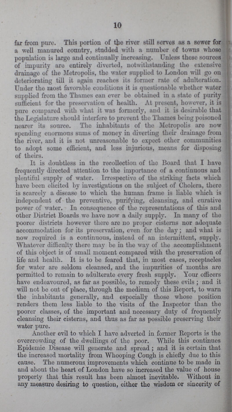 10 for from pure. This portion of the river still serves as a sower for a well manured country, studded with a number of towns whoso population is largo and continually increasing. Unless these sources of impurity are entirely diverted, notwithstanding tho extensive drainage of the Metropolis, the water supplied to London will go on deteriorating till it again reaches its former rate of adulteration. Under tho most favorable conditions it is questionable whether water supplied from the Thames can ever be obtained in a state of purity sufficient for the preservation of health. At present, however, it is pure compared with what it was formerly, and it is desirable that the Legislature should interfere to prevent the Thames being poisoned nearer its source. The inhabitants of tho Metropolis aro now spending enormous sums of money in diverting their drainage from the river, and it is not unreasonable to expect other communities to adopt some efficient, and less injurious, means for disposing of theirs. It is doubtless in tho recollection of tho Board that I have frequently directed attention to the importance of a continuous and plentiful supply of water. Irrespective of tho striking facts which have been elicited by investigations on the subject of Cholera, there is scarcely a disease to which tho human frame is liable which is independent of tho preventive, purifying, cleansing, and curative power of water. In consequence of tho representations of this and other District Boards we have now a daily supply. In many of the poorer districts however there arc no proper cisterns nor adequate accommodation for its preservation, even for tho day; and what is now required is a continuous, instead of an intermittent, supply. Whatever difficulty there may be in the way of the accomplishment of this object is of small moment compared with the preservation of life and health. It is to be feared that, in most cases, receptacles for water are seldom cleansed, and the impurities of months arc permitted to remain to adulterate every fresh supply. Your officers have endeavoured, as far as possible, to remedy these evils; and it will not be out of place, through the medium of this Report, to warn the inhabitants generally, and especially those whose position renders them less liable to the visits of the Inspector than tho poorer classes, of the' important and necessary duty of frequently cleansing their cisterns, and thus as far as possible preserving their water pure. Another evil to which I have adverted in former Reports is the overcrowding of the dwellings of the poor. While this continues Epidemic Disease will generate and spread; and it is certain that the increased mortality from Whooping Cough is chiefly due to this cause. The numerous improvements which continue to be made in and about the heart of London have so increased the value of house property that this result has been almost inevitable. Without in any measure desiring to question, either the wisdom or sincerity of