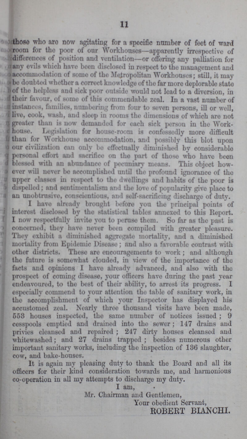 11 those who aro now agitating for a specific number of feet of ward room for the poor of our Workhouses—apparently irrespective of differences of position and ventilation—or offering any palliation for any evils which have been disclosed in respect to the management and accommodation of some of the Metropolitan Workhouses; still, it may bo doubted whether a correct knowledge of the far more deplorable state of the helpless and sick poor outsido would not lead to a diversion, in their favour, of some of this commendable zeal. In a vast number of instances, families, numbering from four to seven persons, ill or well, livo, cook, wash, and sleep in rooms the dimensions of which aro not greater than is now demanded for each sick person in the Work house. Legislation for house-room is confessedly more difficult than for Workhouse accommodation, and possibly this blot upon our civilization can only bo effectually diminished by considerablo personal effort and sacrifice on tho part of those who have been blessed with an abundance of pecuniary means. This object how ever will nover be accomplished until the profound ignorance of tho upper classes in respect to the dwellings and habits of the poor is dispelled; and sentimentalism and the love of popularity give place to an unobtrusive, conscientious, and self-sacrificing dischargo of duty. I havo already brought before you the principal points of interest disclosed by the statistical tables annexed to this Report. I now respectfully invito you to peruse them. So far as the past is concerned, they havo never been compiled with greater pleasure. They exhibit a diminished aggregate mortality, and a diminished mortality from Epidemic Disease; and also a favorable contrast with other districts. These are encouragements to work; and although tho futuro is somewhat clouded, in view of the importance of the facts and opinions I havo already advanced, and also with the prospect of coming disease, your officers have during tho past year endeavoured, to the best of their ability, to arrest its progress. I especially commend to your attention tho table of sanitary work, in tho accomplishment of which your Inspector has displayed his accustomed zeal. Nearly three thousand visits have been made, 558 houses inspected, tho same number of notices issued; 9 cesspools emptied and drained into tho sewer; 147 drains and privies cleansed and repaired; 247 dirty houses cleansed and whitewashed; and 27 drains trapped; besides numerous other important sanitary works, including tho inspection of 136 slaughter, cow, and bake-houses. It is again my pleasing duty to thank the Board and all its officers for their kind consideration towards me, and harmonious co-operation in all my attempts to discharge my duty. I am, Mr. Chairman and Gentlemen, Your obedient Servant, ROBERT BIANCHI.