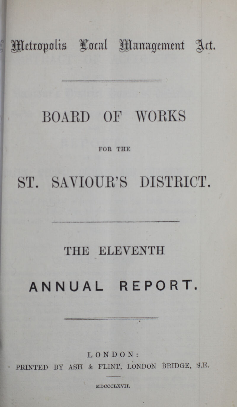 Metropolis Local Management Act. BOARD OF WORKS FOR THE ST. SAVIOUR'S DISTRICT. THE ELEVENTH ANNUAL REPORT. LONDON: PRINTED BY ASH & FLINT, LONDON BRIDGE, S.E. mdccclxvii.