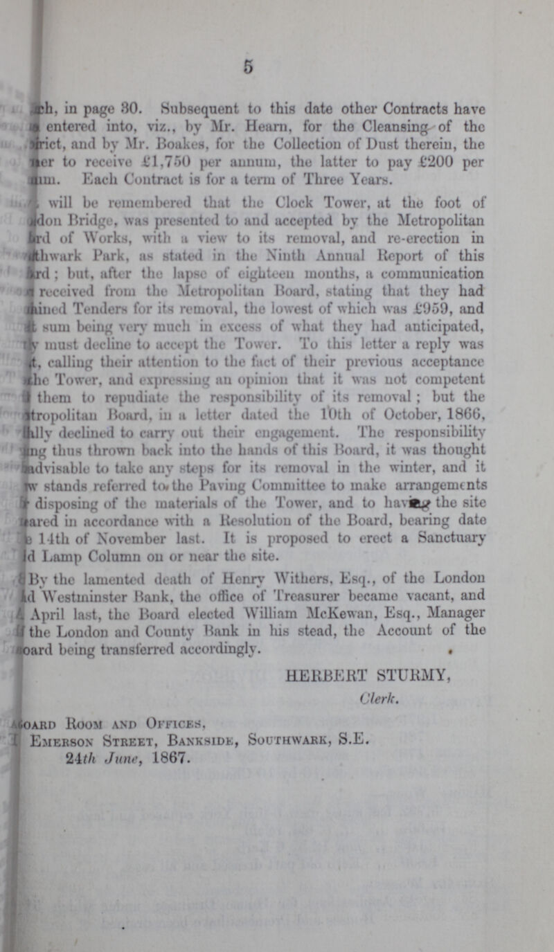 5 ???h, in page 80. Subsequent to this date other Contracts have ??? entered into, viz., by Mr. Hearn, for the Cleansing- of the ???ict, and by Mr. Boakes, for the Collection of Dust therein, the ???er to receive ₤1,750 per annum, the latter to pay £200 per ???m. Each Contract is for a term of Three Years. ??? will be remembered that the Clock Tower, at the foot of ???don Bridge, was presented to and accepted by the Metropolitan ???d of Works, with a view to its removal, and re-erection in ???wark Park, as stated in the Ninth Annual Report of this ???d ; but, after the lapse of eighteen mouths, a communication ??? received from the Metropolitan Hoard, stating that they had ???ined Tenders for its removal, the lowest of which was ₤959, and ??? sum being very much in excess of what they had anticipated, ??? must decline to accept the Tower. To this letter a reply was ??? calling their attention to the fact of their previous acceptance ??? the Tower, and expressing an opinion that it was not competent ??? them to repudiate the responsibility of its removal ; but the Metropolitan Board, in a letter dated the 10th of October, 1866, ???lly declined to carry out their engagement. The responsibility ???ng thus thrown back into the hands of this Hoard, it was thought ??? advisable to take any steps for its removal in the winter, and it ???w stands referred to the Paving Committee to make arrangements ??? disposing of the materials of the Tower, and to having the site ???ared in accordance with a Resolution of the Board, bearing date ??? 14th of November last. It is proposed to erect a Sanctuary ???d Lamp Column on or near the site. By the lamented death of Henry Withers, Esq., of the London ???d Westminster Hank, the office of Treasurer became vacant, and ??? April last, the Board elected William McKewan, Esq., Manager ??? the London and County Bank in his stead, the Account of the Board being transferred accordingly. HERBERT STURMY, Clerk. Board Room and Offices, Emerson Street, Bankside, Southwark, S.E. 24th June, 1867.