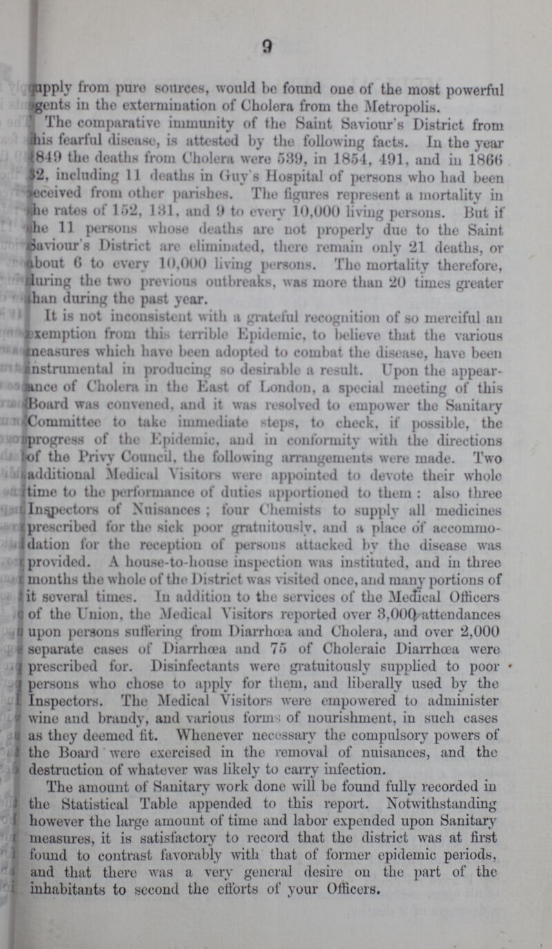 9 supply from pure sources, would be found one of the most powerful ???gents in the extermination of Cholera from the Metropolis. The comparative immunity of the Saint Saviour's District from ???is fearful disease, is attested by the following facts. In the year ??? 849 the deaths from Cholera were 539, in 1851, 491, and in 1866 ???2, including 11 deaths in Guy's Hospital of persons who had been Deceived from other parishes. The figures represent a mortality in the rates of 152. 131, and 9 to every 10,000 living persons. Hut if the 11 persons whose deaths are not properly due to the Saint ???aviour's District are eliminated, there remain only 21 deaths, or about 6 to every 10.000 living persons. The mortality therefore, timing the two previous outbreaks, was more than 20 times greater than during the past year. It is not inconsistent with a grateful recognition of so merciful an exemption from this terrible Epidemic, to believe that the various measures which have been adopted to combat the disease, have been Instrumental in producing so desirable a result. Upon the appear ance of Cholera in the East of London, a special meeting of this Board was convened, and it was resolved to empower the Sanitary Committee to take immediate steps, to check, if possible, the progress of the Epidemic, and in conformity with the directions of the Privy Council, the following arrangements were made. Two additional Medical Visitors were appointed to devote their whole time to the performance of duties apportioned to them : also three Inspectors of Nuisances ; four Chemists to supply all medicines prescribed for the sick poor gratuitously, and a place of accommo dation for the reception of persons attacked by the disease was provided. A house-to-house inspection was instituted, and in three months the whole of the District was visited once, and many portions of it several times. In addition to the services of the Medical Officers of the Union, the Medical Visitors reported over 3,000 attendances upon persons suffering from Diarrhoea and Cholera, and over 2,000 separate cases of Diarrhoea and 75 of Choleraic Diarrhoea were prescribed for. Disinfectants were gratuitously supplied to poor * persons who chose to apply for them, and liberally used by the Inspectors. The Medical Visitors were empowered to administer wine and brandy, and various forms of nourishment, in such cases as they deemed tit. Whenever necessary the compulsory powers of the Board were exercised in the removal of nuisances, and the destruction of whatever was likely to carry infection. The amount of Sanitary work done will be found fully recorded in the Statistical Table appended to this report. Notwithstanding however the large amount of time and labor expended upon Sanitary measures, it is satisfactory to record that the district was at first found to contrast favorably with that of former epidemic periods, and that there was a very general desire on the part of the inhabitants to second the efforts of your Officers.