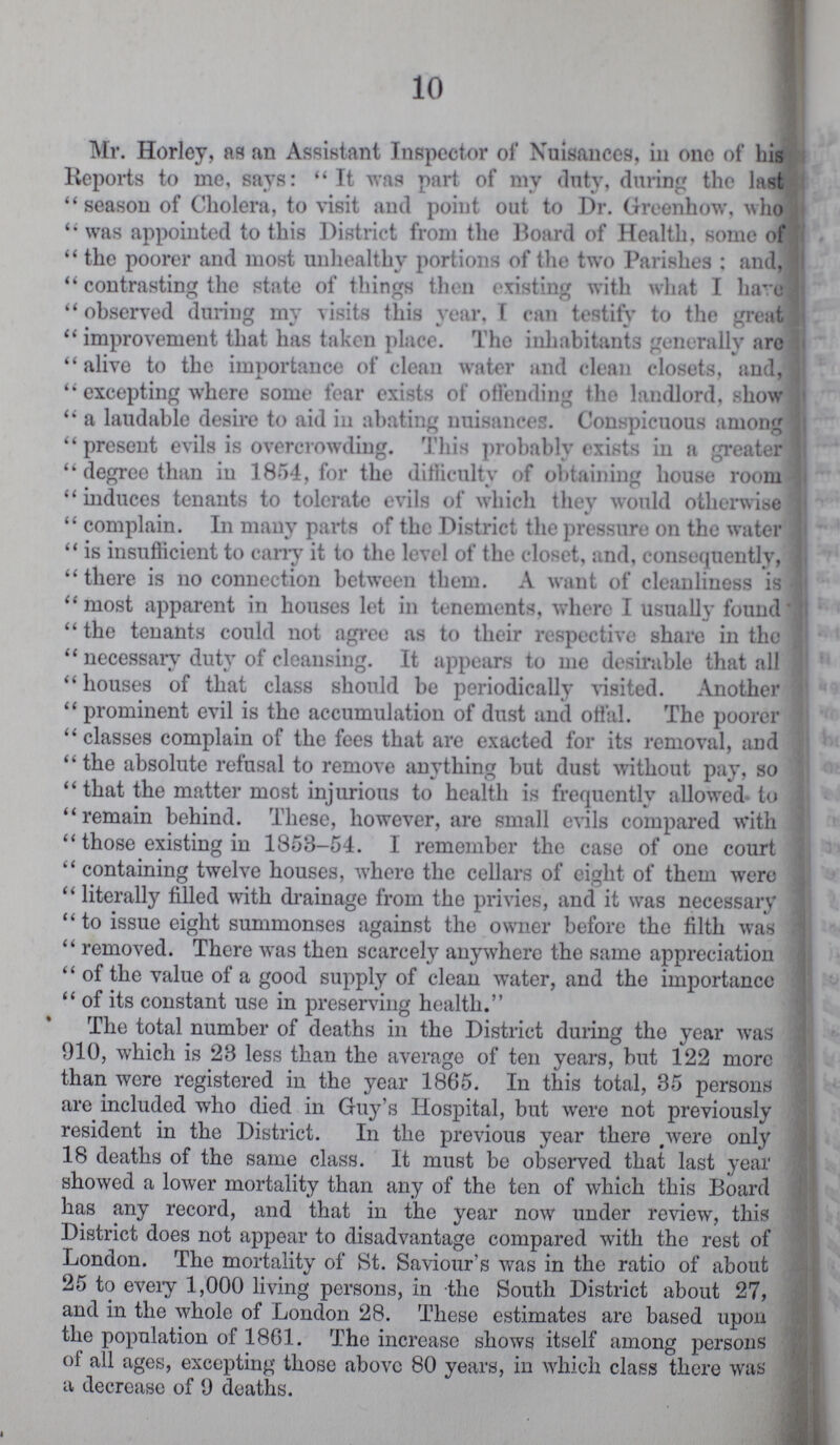 10 Mr. Horley, as an Assistant Inspector of Nuisances, in one of his Reports to me, says: It was part of my duty, during the last  season of Cholera, to visit and point out to Dr. Greenhow, who  was appointed to this District from the Board of Health, some of  the poorer and most unhealthy portions of the two Parishes : and,  contrasting the state of things then existing with what I have observed during my visits this year. I can testify to the great  improvement that has taken place. The inhabitants generally are alive to the importance of clean water and clean closets, and,  excepting where some fear exists of offending the landlord, show  a laudable desire to aid in abating nuisances. Conspicuous among present evils is overcrowding. This probably exists in a greater  degree than in 1854, for the difficulty of obtaining house room  induces tenants to tolerate evils of which they would otherwise  complain. In many parts of the District the pressure on the water  is insufficient to cany it to the level of the closet, and, consequently, there is no connection between them. A want of cleanliness is  most apparent in houses let in tenements, where I usually found  the tenants could not agree as to their respective share in the  necessary duty of cleansing. It appears to me desirable that all houses of that class should be periodically visited. Another  prominent evil is the accumulation of dust and offal. The poorer classes complain of the fees that are exacted for its removal, and the absolute refusal to remove anything but dust without pay, so  that the matter most injurious to health is frequently allowed to , remain behind. These, however, are small evils compared with  those existing in 1858-54. I remember the case of one court  containing twelve houses, where the cellars of eight of them were  literally filled with drainage from the privies, and it was necessary  to issue eight summonses against the owner before the filth was  removed. There was then scarcely anywhere the same appreciation  of the value of a good supply of clean water, and the importance  of its constant use in preserving health. The total number of deaths in the District during the year was 910, which is 28 less than the average of ten years, but 122 more than were registered in the year 1865. In this total, 35 persons are included who died in Guy's Hospital, but were not previously resident in the District. In the previous year there were only 18 deaths of the same class. It must be observed that last year showed a lower mortality than any of the ten of which this Board has any record, and that in the year now under review, this District does not appear to disadvantage compared with the rest of London. The mortality of St. Saviour's was in the ratio of about 25 to every 1,000 living persons, in the South District about 27, and in the whole of London 28. These estimates are based upon the population of 1861. The increase shows itself among persons of all ages, excepting those above 80 years, in which class there was a decrease of 9 deaths.