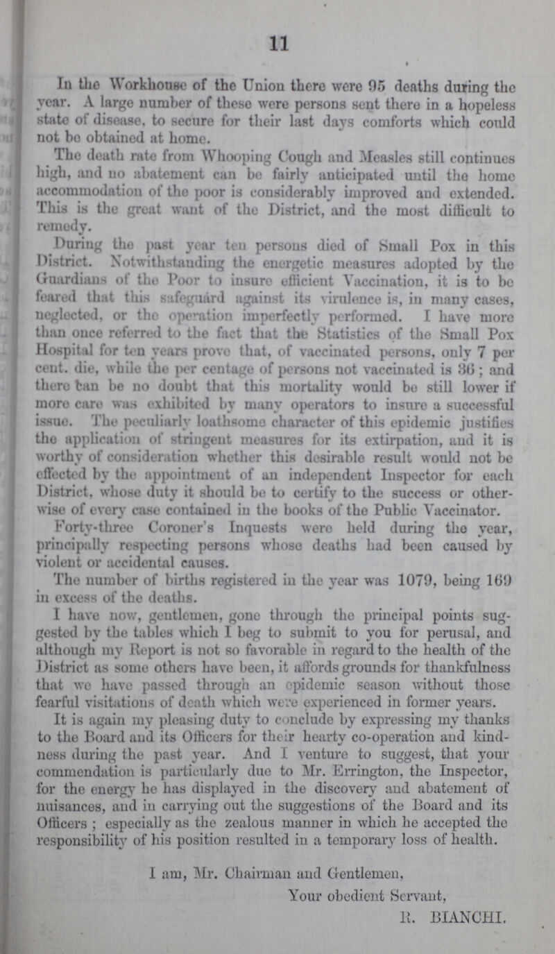 11 In the Workhouse of the Union there were 95 deaths during the year. A large number of these were persons sent there in a hopeless state of disease, to secure for their last days comforts which could not bo obtained at home. The death rate from Whooping Cough and Measles still continues high, and no abatement can be fairly anticipated until the home accommodation of the poor is considerably improved and extended. This is the great want of the District, and the most difficult to remedy. During the past year ten persons died of Small Pox in this District. Notwithstanding the energetic measures adopted by the Guardians of the Poor to insure efficient Vaccination, it is to be feared that this safeguard against its virulence is, in many cases, neglected, or the operation imperfectly performed. I have more than once referred to the fact that the Statistics of the Small Pox Hospital for ten years prove that, of vaccinated persons, only 7 per cent. die, while the per centage of persons not vaccinated is 36; and there tan be no doubt that this mortality would bo still lower if more care was exhibited by many operators to insure a successful issue. The peculiarly loathsome character of this epidemic justifies the application of stringent measures for its extirpation, and it is worthy of consideration whether this desirable result would not be effected by the appointment of an independent Inspector for each District, whoso duty it should bo to certify to the success or other wise of every case contained in the books of the Public Vaccinator. Forty-three Coroner's Inquests were held during the year, principally respecting persons whoso deaths had been caused by violent or accidental causes. The number of births registered in the year was 1079, being 109 in excess of the deaths. I have now, gentlemen, gone through the principal points sug gested by the tables which I beg to submit to you for perusal, and although my Report is not so favorable in regard to the health of the District as some others have been, it affords grounds for thankfulness that we have passed through an epidemic season without those fearful visitations of death which were experienced in former years. It is again my pleasing duty to conclude by expressing my thanks to the Board and its Officers for their hearty co-operation and kind ness during the past year. And I venture to suggest, that your commendation is particularly due to Mr. Errington, the Inspector, for the energy he has displayed in the discovery and abatement of nuisances, and in carrying out the suggestions of the Board and its Officers ; especially as the zealous manner in which he accepted the responsibility of his position resulted in a temporary loss of health. I am, Mr. Chairman and Gentlemen, Your obedient Servant, R. BIANCHI.