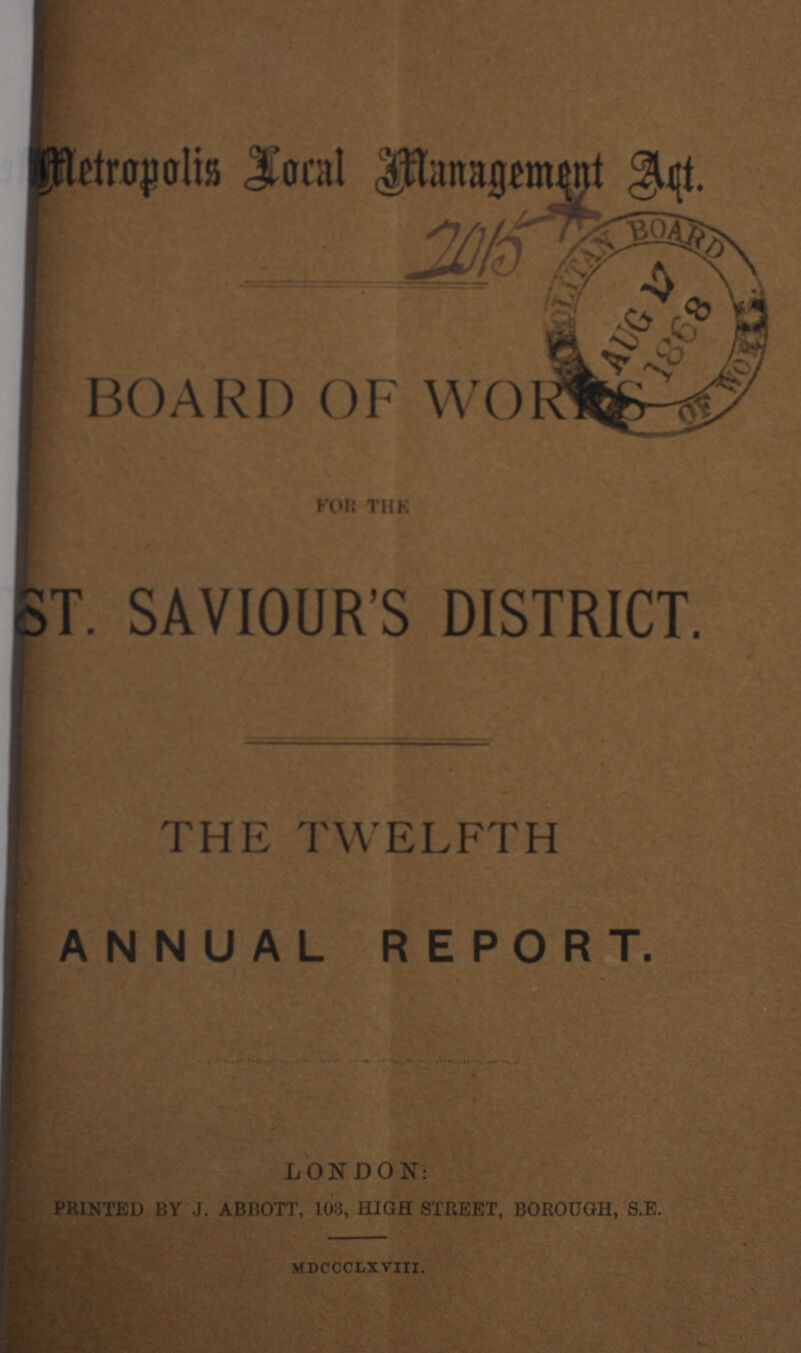 Metropolis Local Management Act. 2015 BOARD OF WORKS FOR THE ST. SAVIOUR'S DISTRICT. THE TWELFTH ANNUAL REPORT. LONDON: PRINTED BY J. ABBOTT, 103, HIGH STREET, BOROUGH, S.E. MDCCCLXVIII.