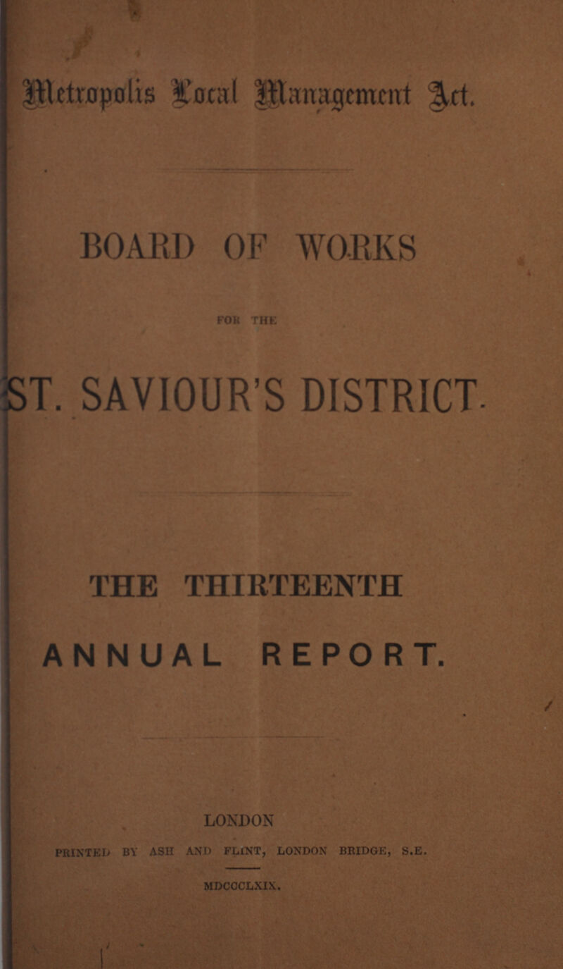 Metropolis local Management act. BOARD OF WORKS FOR THE ST. SAVIOUR'S DISTRICT. THE THIRTEENTH ANNUAL REPORT. London printed by ash and flint, london bridge, s.e. mdccclxix