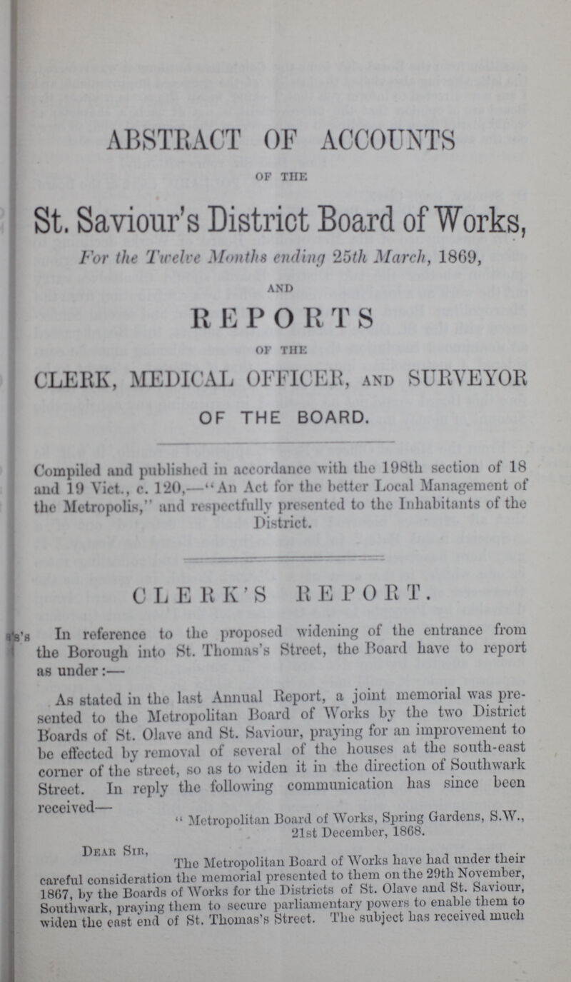 ABSTRACT OF ACCOUNTS of the St. Saviour's District Board of Works, For the Twelve Months ending 25th March, 1869, and R E P O R T S of the CLERK, MEDICAL OFFICER, AND SURVEYOR OF THE BOARD. Compiled and published in accordance with the 198th section of 18 and 19 Vict., c. 120,—An Act for the better Local Management of the Metropolis, and respectfully presented to the Inhabitants of the District. CLERK'S REPORT. In reference to the proposed widening of the entrance from the Borough into St. Thomas's Street, the Board have to report as under:— As stated in the last Annual Report, a joint memorial was pre sented to tho Metropolitan Board of Works by the two District Boards of St. Olave and St. Saviour, praying for an improvement to be effected by removal of several of the houses at the south-east comer of the street, so as to widen it in the direction of Southwark Street. In reply the following communication has since been received—  Metropolitan Board of Works, Spring Gardens, S.W., 21st December, 1868. Dear Sir, The Metropolitan Board of Works have had under their careful consideration the memorial presented to them on the 29th November, 1807, by the Boards of Works for the Districts of St. Olave and St. Saviour, Southwark, praying them to secure parliamentary powers to enable them to widen the east end of St. Thomas's Street. The subject has received much