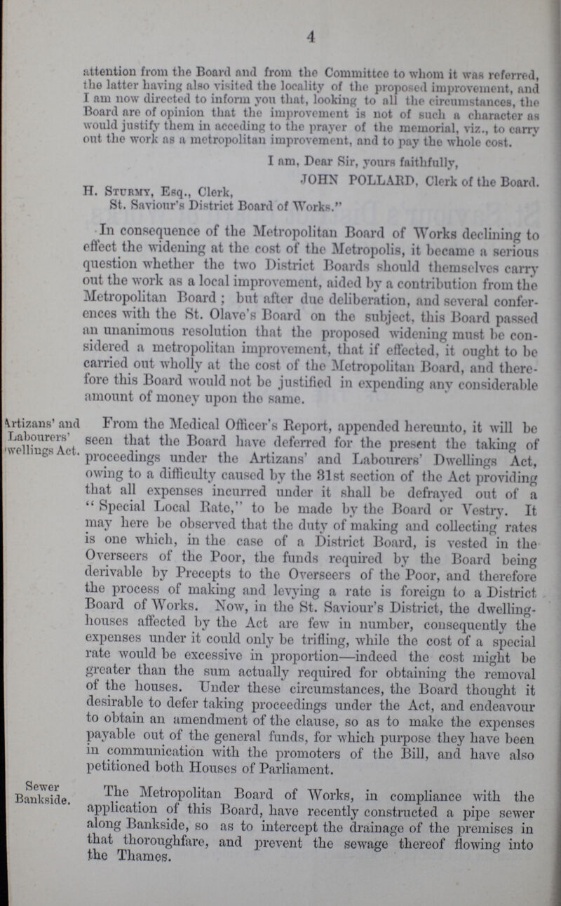 4 attention from the Board and from the Committee to whom it was referred, the latter having also visited the locality of the proposed improvement, and I am now directed to inform you that, looking to all the circumstances, the Board are of opinion that the improvement is not of such a character as would justify them in acceding to the prayer of the memorial, viz., to carry out the work as a metropolitan improvement, and to pay the whole cost. I am, Dear Sir, yours faithfully, JOHN POLLABD, Clerk of the Board. H. Sturmy, Esq., Clerk, St. Saviour's District Board of Works. In consequence of the Metropolitan Board of Works declining to effect the widening fit the cost of the Metropolis, it became 11 serious question whether the two District Boards should themselves carry out the work as a local improvement, aided by a contribution from the Metropolitan Board; but after due deliberation, and several confer ences with the St. Olave's Board on the subject, this Board passed an unanimous resolution that the proposed widening must be con sidered a metropolitan improvement, that if effected, it ought to be carried out wholly at the cost of the Metropolitan Board, and there fore this Board would not be justified in expending any considerable amount of money upon tlio same. From the Medical Officer's Report, appended hereunto, it will be seen that the Board have deferred for the present the taking of proceedings under the Artizans' and Labourers' Dwellings Act, owing to a difficulty caused bv the 31st section of the Act providing that all expenses incurred under it shall be defrayed out of a  Special Local Bate, to be made by the Board or Vestry. It may here be observed that the duty of making and collecting rates is one which, in the case of a District Board, is vested in the Overseers of the Poor, the funds required by the Board being derivable by Precepts to the Overseers of the Poor, and therefore the process of making and levying a rate is foreign to a District Board of Works. Now, in the St. Saviour's District, the dwelling houses affected by the Act are few in number, consequently the expenses under it could only be trifling, while the cost of a special rate would be excessive in proportion—indeed the cost might be greater than the sum actually required for obtaining the removal of the houses. Under these circumstances, the Board thought it desirable to defer taking proceedings under the Act, and endeavour to obtain an amendment of the clause, so as to make the expenses payable out of the general funds, for which purpose they have been in communication with the promoters of the Bill, and have also petitioned both Houses of Parliament. The Metropolitan Board of Works, in compliance with the application of this Board, have recently constructed a pipe sewer along Bankside, so as to intercept the drainage of the premises in that thoroughfare, and prevent the sewage thereof flowing into the Thames. artizans' and Labourers' welliugs Act, Sewer Bankside