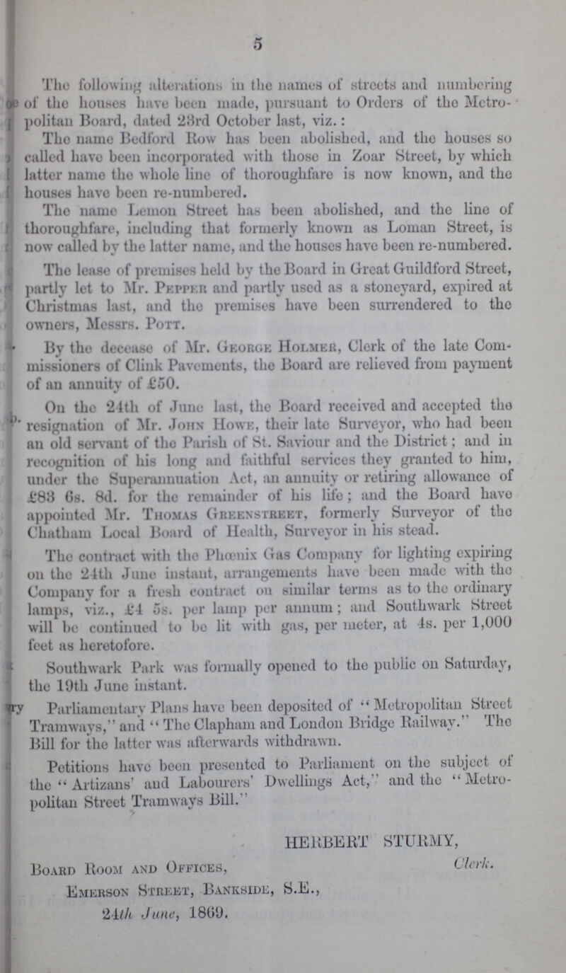 5 The following alterations in the names of streets and numbering of the houses lnive been made, pursuant to Orders of the Metro politan Board, dated 28rd October last, viz.: Tho name Bedford ltow has been abolished, and the houses so called have been incorporated with those in Zoar Street, by which latter name the whole line of thoroughfare is now known, and the houses havo been re-numbered. Tho name Lemon Street has been abolished, and the line of thoroughfare, including that formerly known as Loman Street, is now called by the latter name, and the houses have been re-numbered. Tho lease of premises held by the Board in Great Guildford Street, partly let to Mr. Pepper and partly used as a stoneyard, expired at Christmas last, and tho premises have been surrendered to tho owners, Messrs. Pott. By tho decease of Mr. George Holmer, Clerk of tho late Com missioners of Clink Pavements, tho Board are relieved from payment of an annuity of £50. On the 21th of June last, the Board received and accepted tho resignation of Mr. John Howe, their late Surveyor, who had been an old servant of tho Parish of St. Saviour and the District; and in recognition of his long and faithful services they granted to him, under the Superannuation Act, an annuity or retiring allowance of 1*88 Gs. 8d. for the remainder of his life; and the Board havo appointed Mr. Thomas Gbeenstreet, formerly Surveyor of the Chatham Local Board of Health, Surveyor in his stead. The contract with the Phoenix Gas Company for lighting expiring on the 24th June instant, arrangements have been made with tho Company for a fresh contract on similar terms as to the ordinary lamps, viz., L'4 os. per lamp per annum; and Southwark Street will be continued to bo lit with gas, per meter, at Is. per 1,000 feet as heretofore. Southwark Park was formally opened to the public on Saturday, the 19th June instant. Parliamentary Plans have been deposited of  Metropolitan Street Tramways, and  The Clapham and London Bridge Railway.'' The Bill for the latter was afterwards withdrawn. Petitions have been presented to Parliament on the subject of the  Artizans' and Labourers' Dwellings Act,'' and the Metro politan Street Tramways Bill. HERBERT STURMY, Board Room and Offices, Clerk. Emerson Street, Bankside, S.E., 24th June, 180U.