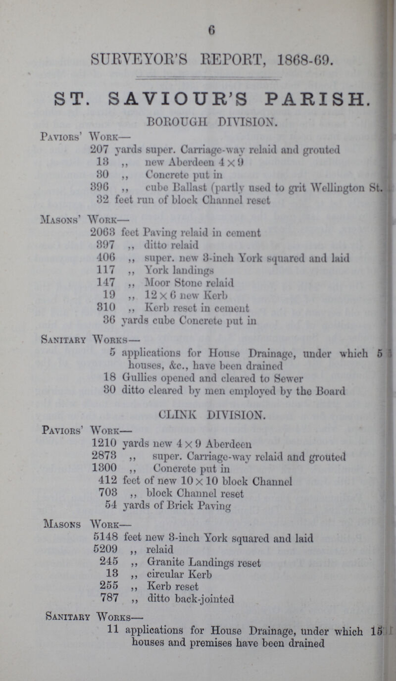 6 SURVEYOR'S REPORT, 1868-69. ST. SAVIOUR'S PARISH. BOROUGH DIVISION. Paviors' Work— 207 yards super. Carriage-way rein id and grouted 18 ,, new Aberdeen 4 x 9 30 ,, Concrete put in 396 ,, cube Ballast (partly used to grit Wellington St. 32 feet run of block Channel reset Masons' Work— 2063 feet Paving relaid in cement 897 ,, ditto relaid 406 ,, super, new 3-inch York squared and laid 117 ,, York landings 147 ,, Moor Stone relaid 19 ,, 12x6 new Kerb 310 ,, Kerb reset in cement 36 yards cube Concrete put in Sanitary Works— 5 applications for House Drainage, under which 5 houses, &c., have been drained 18 Gullies opened and cleared to Sewer 30 ditto cleared by men employed by the Board CLINK DIVISION. Paviors' Work— 1210 yards new 4x9 Aberdeen 2873 ,, super. Carriage-way relaid and grouted 1300 ,, Concrete put in 412 feet of new 10 x 10 block Channel 703 ,, block Channel reset 54 yards of Brick Paving Masons Work— 5148 feet new 3-inch York squared and laid 5209 ,, relaid 245 ,, Granite Landings reset 13 ,, circular Kerb 255 ,, Kerb reset 787 ,, ditto back-jointed Sanitary Works— 11 applications for House Drainage, under which 15 houses and premises have been drained
