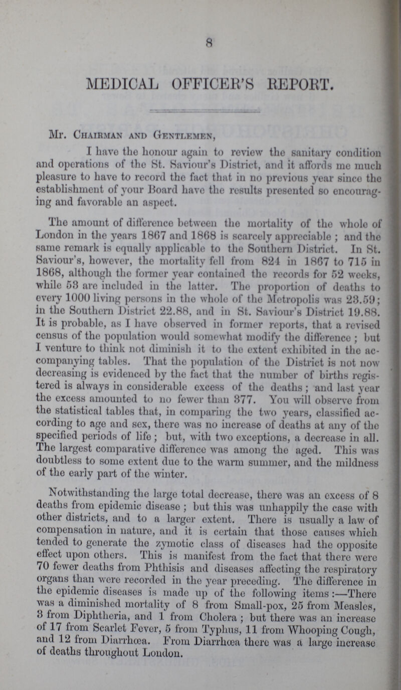 8 MEDICAL OFFICER'S REPORT. Mr. Chairman and Gentlemen, I havo the honour again to review the sanitary condition and operations of the St. Saviour's District, and it affords me much pleasure to havo to record the fact that in no previous year sinco the establishment of your Board have the results presented so encourag ing and favorable an aspect. Tho amount of difference between the mortality of the wholo of London in the years 1867 and 1868 is scarcely appreciable ; and the same remark is equally applicable to the Southern District. In St. Saviour's, however, the mortality fell from 821 in 1867 to 715 in 1868, although the former year contained tho records for 52 weeks, while 58 are included in the latter. The proportion of deaths to every 1000 living persons in tho whole of the Metropolis was 28.59; in the Southern District 22.88, and in St. Saviour's District 19.88. It is probable, as I havo observed in former reports, that a revised census of the population would somewhat modify the difference ; but I venture to think not diminish it to the extent exhibited in the ac companying tables. That the population of tho District is not now decreasing is evidenced by the fact that the number of births regis tered is always in considerable excess of the deaths ; and lust year the excess amounted to no fewer than 377. You will observe from the statistical tables that, in comparing the two years, classified ac cording to ago and sex, there was no increase of deaths at any of the specified periods of life ; but, with two exceptions, a decrease in all. The largest comparative difference was among tho aged. This was doubtless to some extent due to the warm summer, and the mildness of tho early part of the winter. Notwithstanding the large total decrease, there was an excess of 8 deaths from epidemic disease ; but this was unhappily the case with other districts, and to a larger extent. There is usually a law of compensation in nature, and it is certain that those causes which tended to generate tho zymotic class of diseases had the opposite effect upon others. This is manifest from the fact that there were 70 fewer deaths from Phthisis and diseases affecting the respiratory organs than were recorded in the year preceding. The difference in the epidemic diseases is made up of the following items:—There was a diminished mortality of 8 from Small-pox, 25 from Measles, 3 from Diphtheria, and 1 from Cholera ; but there was an increase of 17 from Scarlet Fever, 5 from Typhus, 11 from Whooping Cough, and 12 from Diarrhoea. From Diarrhoea there was a largo increase of deaths throughout London.