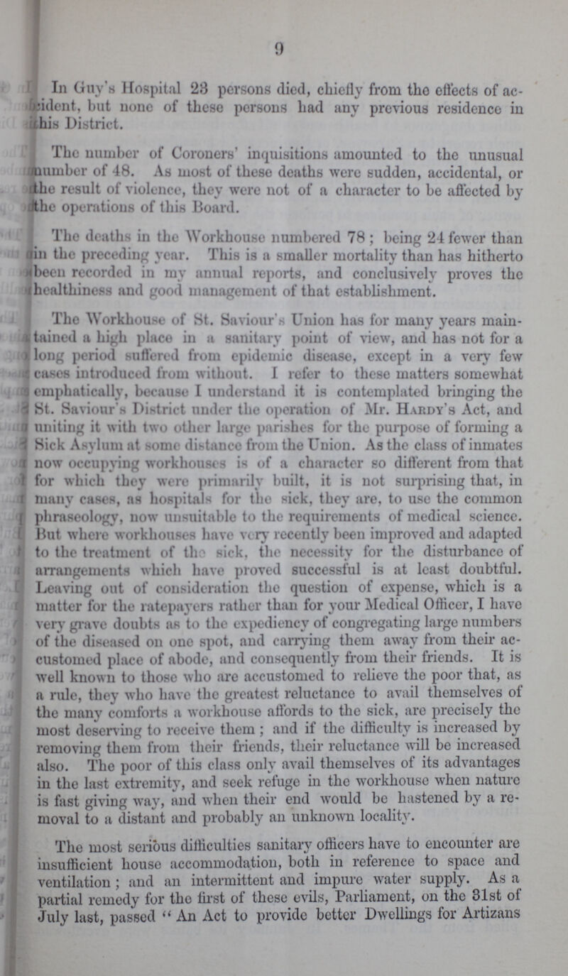 9 In Guy's Hospital 28 persons died, chiefly from tho effects of ac cident, but none of these persons had any previous residence in this District. The number of Coroners' inquisitions amounted to the unusual mamber of 48. As most of these deaths were sudden, accidental, or 'the result of violence, they were not of a character to be affected by Jthe operations of this Board. The deaths in the Workhouse numbered 78 ; being 24 fewer than tin the preceding year. This is a smaller mortality than has hitherto rfbeen recorded in my annual reports, and conclusively proves the ihealthiness and good management of that establishment. The Workhouse of St. Saviour's Union has for many years main tained a high place in a sanitary point of view, and has not for a long period suffered from epidemic disease, except in a very few cases introduced from without. I refer to these matters somewhat emphatically, because I understand it is contemplated bringing the St. Saviour s District under the operation of Mr. Hardy's Act, and uniting it with two other large parishes for the purpose of forming a Sick Asylum at some distance from the Union. As the class of inmates now occupying workhouses is of a character so different from that for which they were primarily built, it is not surprising that, in many cases, as hospitals for tho sick, they are, to use the common phraseology, now unsuitable to the requirements of medical science. But where workhouses have very recently been improved and adapted to the treatment of tho sick, the necessity for the disturbance of arrangements which have proved successful is at least doubtful. Leaving out of consideration tho question of expense, which is a matter for the ratepayers rather than for your Medical Officer, I have very grave doubts as to the expediency of congregating large numbers of the diseased on one spot, and carrying them away from then* ac customed place of abode, and consequently from their friends. It is well known to those who are accustomed to relieve the poor that, as a rule, they who have the greatest reluctance to avail themselves of the many comforts a workhouse affords to the sick, are precisely the most deserv ing to receive them ; and if the difficulty is increased by removing them from their friends, their reluctance will be increased also. The poor of this class only avail themselves of its advantages in the last extremity, and seek refuge in the workhouse when nature is fast giving way, and when their end would be hastened by a re moval to a distant and probably an unknown locality. The most serious difficulties sanitary officers have to encounter are insufficient house accommodation, both in reference to space and ventilation ; and an intermittent and impure water supply. As a partial remedy for the first of these evils, Parliament, on the 31st of July last, passed  An Act to provide better Dwellings for Artizans
