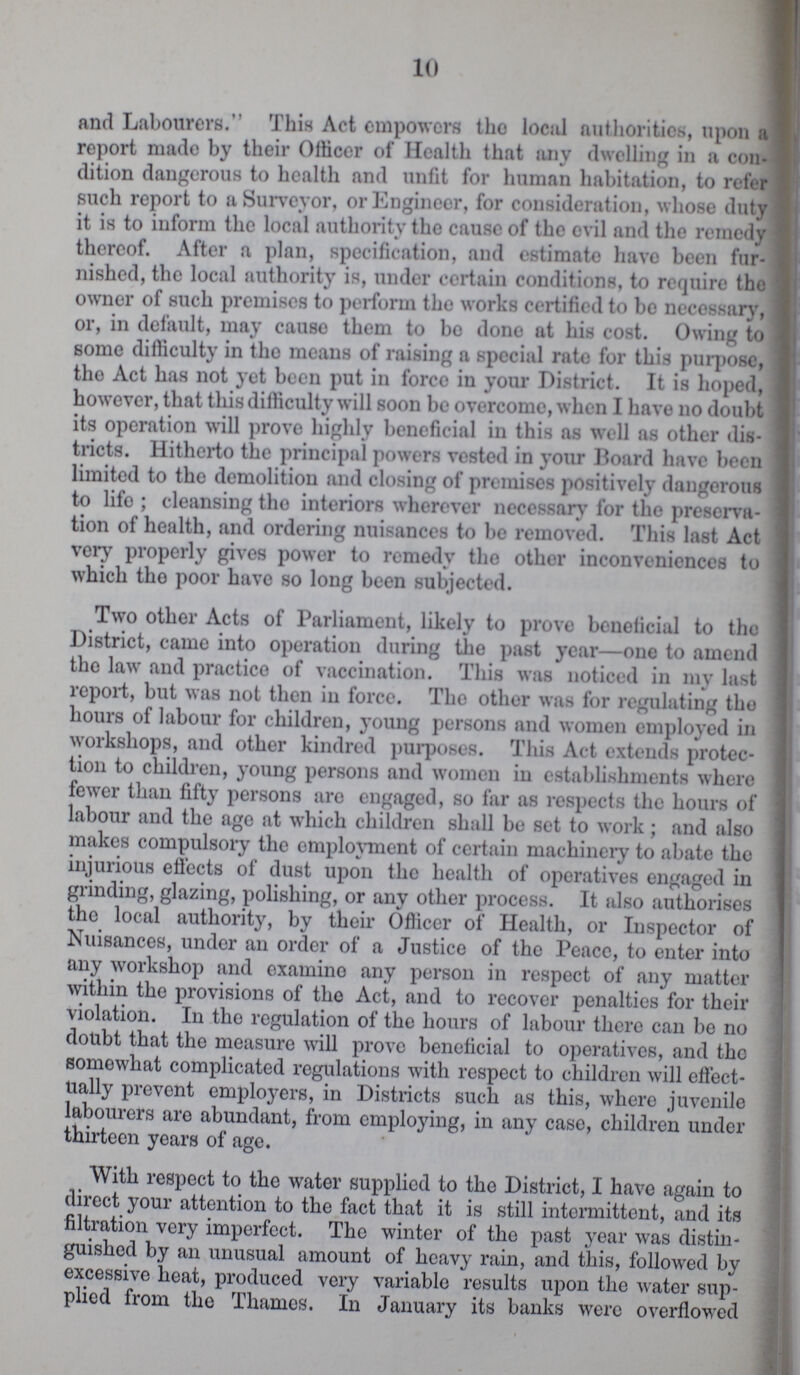10 and Labourers. This Act empowers tho locsil authorities, upon a report made by their Officer of Health that any dwelling in a con dition dangerous to health and unfit for human habitation, to refer such report to a Surveyor, or Engineer, for consideration, whose duty it is to inform the local authority the cause of the evil and the remedy thereof. After a plan, specification, and estimate havo been fur nished, the local authority is, under certain conditions, to require the owner of such premises to perform the works certified to be necessary, or, in default, may cause them to bo done at his cost. Owing to some difficulty in tho means of raising a special rate for this purpose, tho Act has not yet been put iu force in your District. It is hoped, however, that this difficulty will soon be overcome, when I havo 110 doubt its operation will prove highly beneficial in this as well as other dis tricts. Hitherto the principal powers vested in your Board have been limited to the demolition and closing of premises positively dangerous to lifo ; cleansing tho interiors wherever necessary for the preserva tion of health, and ordering nuisances to bo removed. This last Act very properly gives power to remedy the other inconveniences to which the poor have so long been subjected. Two other Acts of Parliament, likely to prove beneficial to tho District, came into operation during the past year—one to amend tho law and practice of vaccination. This was noticed in my last report, but was not then in force. Tho other was for regulating tho hours of labour for children, young persons and women employed in workshops, and other kindred purposes. This Act extends protec tion to children, young persons and women in establishments where fewer than fifty persons arc engaged, so far as respects the hours of labour and the age at which children shall be set to work; and also makes compulsory the employment of certain machinery to abate the injurious effects of dust upon the health of operatives engaged in grinding, glazing, polishing, or any other process. It also authorises the local authority, by their Officer of Health, or Inspector of Nuisances, under an order of a Justice of the Peace, to enter into any workshop and examine any person in respect of any matter within the provisions of the Act, and to recover penalties for their violation. In the regulation of the hours of labour there can be no doubt that the measure will prove beneficial to operatives, and the somewhat complicated regulations with respect to children will effect ually prevent emploj^ers, in Districts such as this, where juvenile labourers are abundant, from employing, in any case, children under thirteen years of age. With respect to the water supplied to the District, I have again to direct your attention to the fact that it is still intermittent, and its filtration very imperfect. The winter of tho past year was distin guished by an unusual amount of heavy rain, and this, followed by excessive heat, produced very variable results upon the water sup plied from tho Thames. In January its banks were overflowed