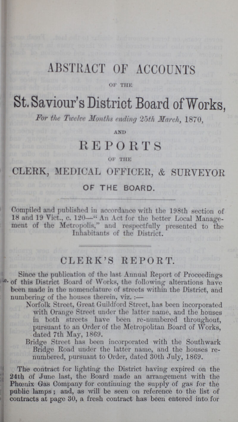 ABSTRACT OF ACCOUNTS of the St. Saviour's District Board of Works, For the Twelve Months ending 25th March, 1870, and R E P O R T S of the CLERK, MEDICAL OFFICER, & SURVEYOR OF THE BOARD. Compiled and published in accordance with the 198th section of 18 and 19 Vict., c. 120— An Act for the better Local Manage ment of the Metropolis, and respectfully presented to the Inhabitants of the District. CLERK'S REPORT. Since the publication of the last Annual Report of Proceeding's of this District Board of Works, the following alterations have been made in the nomenclature of streets within the District, and numbering of the houses therein, viz:— Norfolk Street, Great Guildford Street, has been incorporated with Orange Street under the latter name, and the houses in both streets have been re-numbered throughout, pursuant to an Order of the Metropolitan Board of Works, dated 7th May, 1869. Bridge Street has been incorporated with the Southwark Bridge Road under the latter name, and the houses re numbered, pursuant to Order, dated 30th July, 1869. The contract for lighting the District having expired on the 24th of June last, the Board made an arrangement with the Phœnix Gas Company for continuing the supply of gas for the public lamps ; and, as will be seen on reference to the list of contracts at page 30, a fresh contract has been entered into for