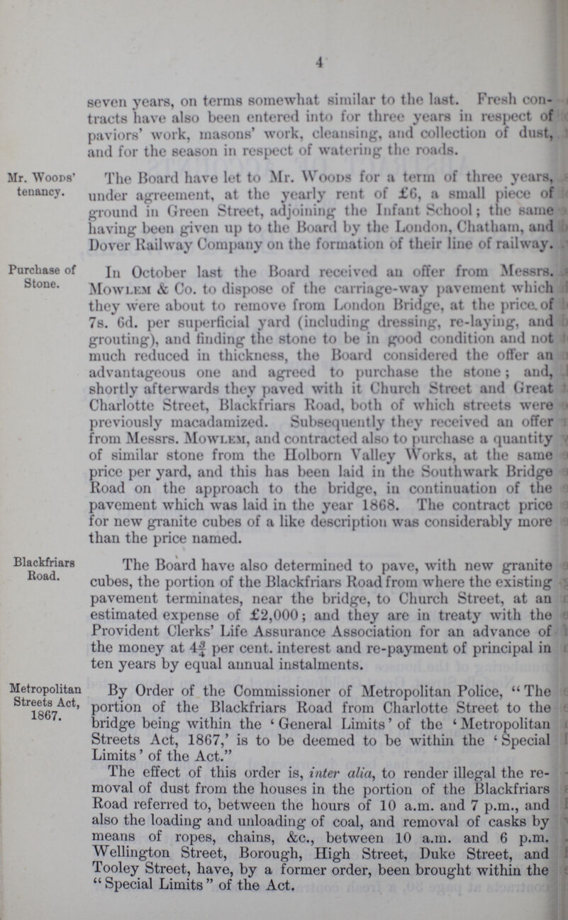 4 seven years, on terms somewhat similar to the last. Fresh con tracts have also been entered into for three years in respect of paviors' work, masons' work, cleansing, and collection of dust, and for the season in respect of watering the roads. Mr. Woods' tenancy. The Board have let to Mr. Woods for a term of three years, under agreement, at the yearly rent of £6, a small piece of ground in Green Street, adjoining the Infant School; the same having been given up to the Board by the London, Chatham, and Dover Railway Company on the formation of their line of railway. Purchase of Stone. In October last the Board received an offer from Messrs. Mowlem & Co. to dispose of the carriage-way pavement which they were about to remove from London Bridge, at the price of 7s. 6d. per superficial yard (including dressing, re-laying, and grouting), and finding the stone to be in good condition and not much reduced in thickness, the Board considered the offer an advantageous one and agreed to purchase the stone; and, shortly afterwards they paved with it Church Street and Great Charlotte Street, Blackfriars Road, both of which streets were previously macadamized. Subsequently they received an offer from Messrs. Mowlem, and contracted also to purchase a quantity of similar stone from the Holborn Valley Works, at the same price per yard, and this has been laid in the Southwark Bridge Road on the approach to the bridge, in continuation of the pavemeut which was laid in the year 1868. The contract price for new granite cubes of a like description was considerably more than the price named. Blackfriars Road. The Board have also determined to pave, with new granite cubes, the portion of the Blackfriars Road from where the existing pavement terminates, near the bridge, to Church Street, at an estimated expense of £2,000; and they are in treaty with the Provident Clerks' Life Assurance Association for an advance of the money at 4¾ per cent. interest and re-payment of principal in ten years by equal annual instalments. Metropolitan Streets Act, 1867. By Order of the Commissioner of Metropolitan Police,  The portion of the Blackfriars Road from Charlotte Street to the bridge being within the ' General Limits' of the ' Metropolitan Streets Act, 1867,' is to be deemed to be within the ‘ Special Limits’ of the Act. The effect of this order is, inter alia, to render illegal the re moval of dust from the houses in the portion of the Blackfriars Road referred to, between the hours of 10 a.m. and 7 p.m., and also the loading and unloading of coal, and removal of casks by means of ropes, chains, &c., between 10 a.m. and 6 p.m. Wellington Street, Borough, High Street, Duke Street, and Tooley Street, have, by a former order, been brought within the  Special Limits  of the Act.