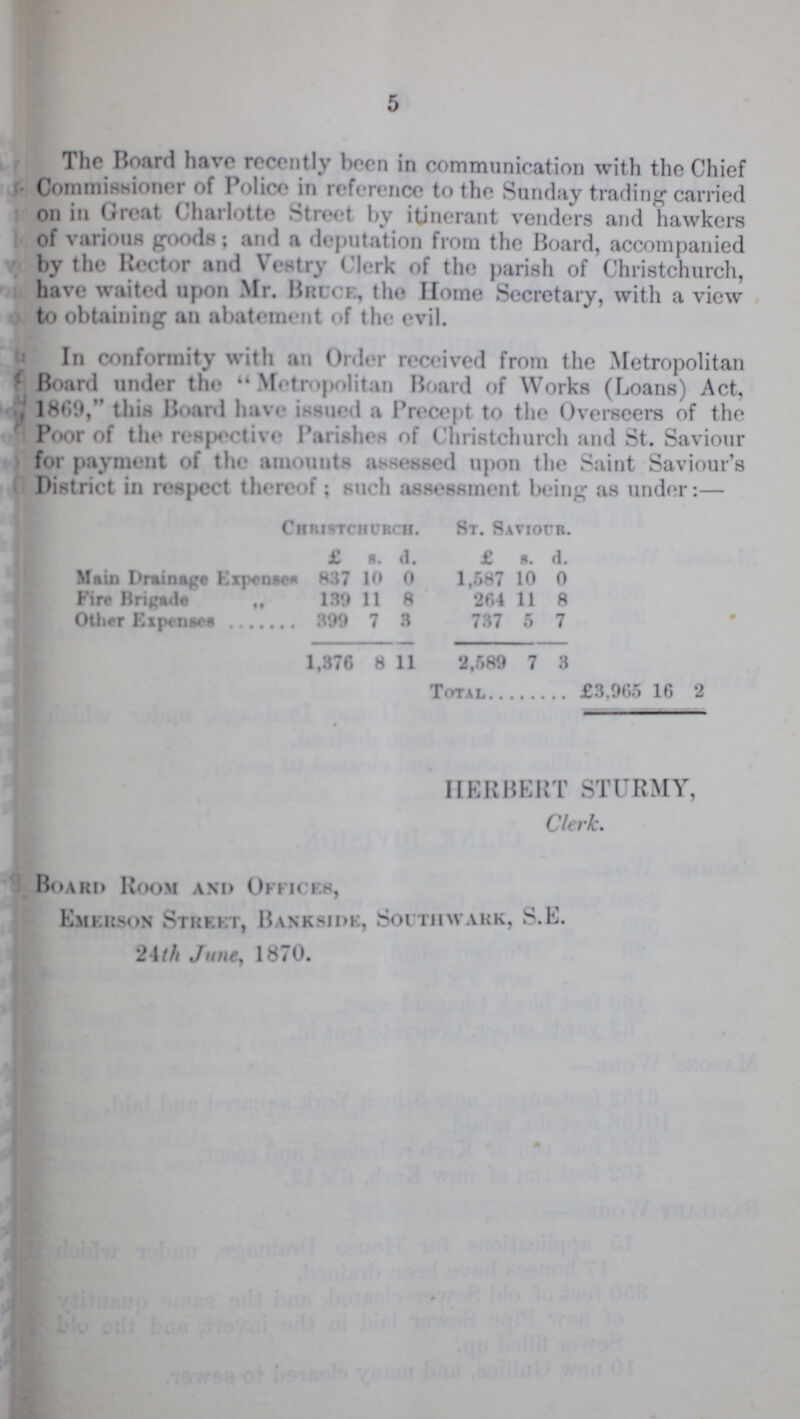 5 The Board have recently born in communication with the Chief Commissioner of Police in reference to the Sunday trading carried on in Great Charlotte Street by itinerant venders and hawkers of various goods; and a deputation from the Board, accompanied by the Rector and Vestry Clerk of the parish of Christchurch, have waited upon Mr. Brock, the Home Secretary, with a view to obtaining an abatement of the evil. In conformity with an Order received from the Metropolitan Board under the  Metropolitan Board of Works (Loans) Act, 1869, this Board have issued a Precept to the Overseers of the Poor of the respective Parishes of Christchurch and St. Saviour for payment of the amounts assessed upon the Saint Saviour's District in respect thereof; such assessment being as under:— Christchurch. St. Saviour. £ s. d. £ s. d. Main Drainage Expenses 837 10 0 1,587 10 0 Fire Brigade „ 139 11 8 264 11 8 Other Expenses 399 7 3 737 5 7 1,376 8 11 2,589 7 3 Total £3,965 16 2 HERBERT STURMY, Clerk. Board Room and Offices, Emerson Street, Bankside, Southwark, S.L. 24th June, 1870.