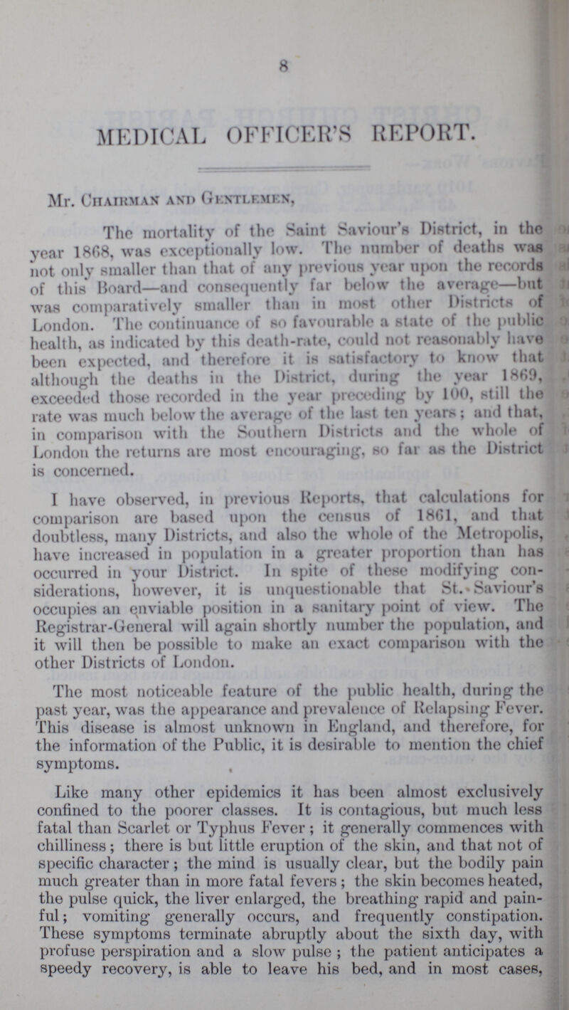 8 MEDICAL OFFICER'S REPORT. Mr. Chairman and Gentlemen, The mortality of the Saint Saviour's District, in the year 1808, was exceptionally low. The number of deaths was not only smaller than that of any previous year upon the records of this Board—and consequently far below the average—but was comparatively smaller than in most other Districts of London. The continuance of so favourable a state of the public health, as indicated by this death-rate, could not reasonably have been expected, and therefore it is satisfactory to know that although the deaths in the District, during the year I860, exceeded those recorded in the year preceding by 100, still the rate was much below the average of the last ten years; and that, in comparison with the Southern Districts and the whole of London the returns are most encouraging, so far as the District is concerned. I have observed, in previous Reports, that calculations for comparison are based upon the census of 18G1, and that doubtless, many Districts, and also the whole of the Metropolis, have increased in population in a greater proportion than has occurred in your District. In spite of these modifying con siderations, however, it is unquestionable that St. • Saviour's occupies an enviable position in a sanitary point of view. The Registrar-General will again shortly number the population, and it will then be possible to make an exact comparison with the other Districts of London. The most noticeable feature of the public health, during the past year, was the appearance and prevalence of Relapsing Fever. This disease is almost unknown in England, and therefore, for the information of the Public, it is desirable to mention the chief symptoms. Like many other epidemics it has been almost exclusively confined to the poorer classes. It is contagious, but much less fatal than Scarlet or Typhus Fever; it generally commences with chilliness; there is but little eruption of the skin, and that not of specific character; the mind is usually clear, but the bodily pain much greater than in more fatal fevers ; the skin becomes heated, the pulse quick, the liver enlarged, the breathing rapid and pain ful ; vomiting generally occurs, and frequently constipation. These symptoms terminate abruptly about the sixth day, with profuse perspiration and a slow pulse ; the patient anticipates a speedy recovery, is able to leave his bed, and in most cases,