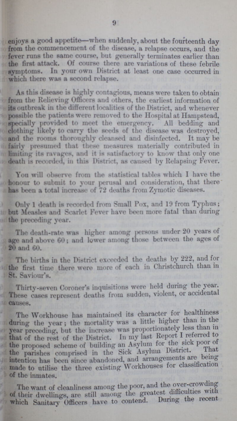 9 enjoys a good appetite—when suddenly, about the fourteenth day from 1 he common cement of the disease, a relapse occurs, and the fever runs the same Course, but generally terminates earlier than the first attack. Of course there are variations of these febrile symptoms. In your own District at least one case occurred in which there was a second relapse. As this disease is highly contagious, means were taken to obtain from the Relieving Officers and the earliest information of its outbreak in the different localities of the District, and whenever possible the patients were removed to the Hospital at Hampstead, specially provided to meet the emergency. All bedding and clothing likely to carry the seeds of the disease was destroyed, and the rooms thoroughly cleansed and disinfected. It may be fairly presumed that these measures materially contributed in limiting its ravages, and it is satisfactory to know that only one death is recorded, in this District. as caused Relapsing Fever. Yon will observe from the statistical tables which I have the honour to submit to your perusal and consideration, that there has been total increase of 72 deaths from Zymotic diseases. Only 1 death is recorded from Small Pox, and 19 from Typhus; but Measles and Scarlet Fever have been more fatal than during the preceding year. The death-rate was higher among persons under 20 years of age and above 60; and lower among those between the ages of 20 and 60. The births in the District exceeded the deaths by 222, and for the first time there were more of each in Christchurch than in St. Saviour's. Thirty-seven Coroner's inquisitions were held during the year. These cases represent deaths from sudden, violent, or accidental causes. The Workhouse has maintained its character for healthiness during the year; the mortality was a little higher than in the year preceding, but the increase was proportionately less than in that of the rest of the District. In my last Report I referred to the proposed scheme of building an Asylum for the sick poor of the parishes comprised in the Sick Asylum District. That intention has been since abandoned, and arrangements are being made to utilise the three existing Workhouses for classification of the inmates. The want of cleanliness among the poor, and the over-crowding of their dwellings, are still among the greatest difficulties with which Sanitary Officers have to contend. During the recent