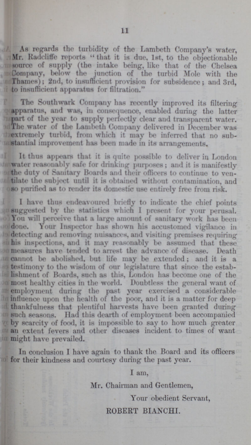 11 As regards the turbidity of the Lambeth Company's water, Mr. Radcliffe reports “ that it is due, 1st, to the objectionable source of supply (the intake being, like that of the Chelsea Company, below the junction of the turbid Mole with the Thames); 2nd, to insufficient provision for subsidence; and 3rd, to insufficient apparatus for filtration. The Southwark Company has recently improved its filtering apparatus, and was, in consequence, enabled during the latter part of the year to supply perfectly clear and transparent water. The water of the Lambeth Company delivered in December was extremely turbid, from which it may be inferred that no sub stantial improvement has been made in its arrangements. It thus appears that it is quite possible to deliver in London water reasonably safe for drinking purposes; and it is manifestly the duty of Sanitary Hoards and their officers to continue to ven tilate the subject until it is obtained without contamination, and so purified as to render its domestic use entirely free from risk. 1 have thus endeavoured briefly to indicate the chief points suggested by the statistics which I present for your perusal. You will perceive that a large amount of sanitary work has been done. Your Inspector has shown his accustomed vigilance in detecting and removing nuisances, and visiting premises requiring his inspections, and it may reasonably be assumed that these measures have tended to arrest the advance of disease. Death cannot be abolished, but life may be extended; and it is a testimony to the wisdom of our legislature that since the estab lishment of Boards, such as this, London has become one of the most healthy cities in the world. Doubtless the general want of employment during the past year exercised a considerable influence upon the health of the poor, and it is a matter for deep thankfulness that plentiful harvests have been granted during such seasons. Had this dearth of employment been accompanied by scarcity of food, it is impossible to say to how much greater an extent fevers and other diseases incident to times of want might have prevailed. In conclusion I have again to thank the Board and its officers for their kindness and courtesy during the past year. I am, Mr. Chairman and Gentlemen, Your obedient Servant, ROBERT BIANCHI.