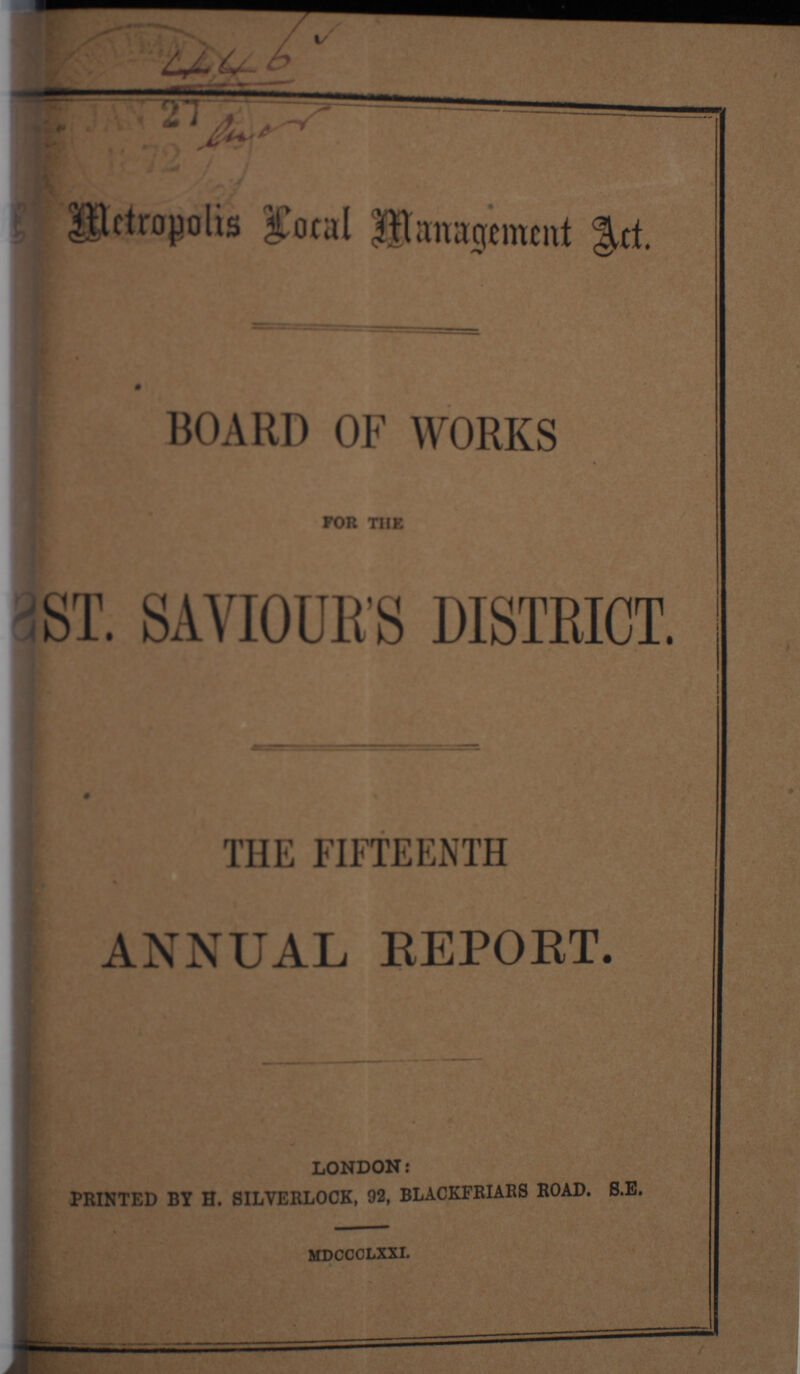 446 lior Mettropolis Local Management Act. BOARD OF WORKS FOR THE ST. SAVIOUR'S DISTRICT. THE FIFTEENTH ANNUAL REPORT. LONDON: PRINTED BY H. SILVERLOCK, 92, BLACKFRIARS ROAD. S.E. ——— MDCCCLXXI.