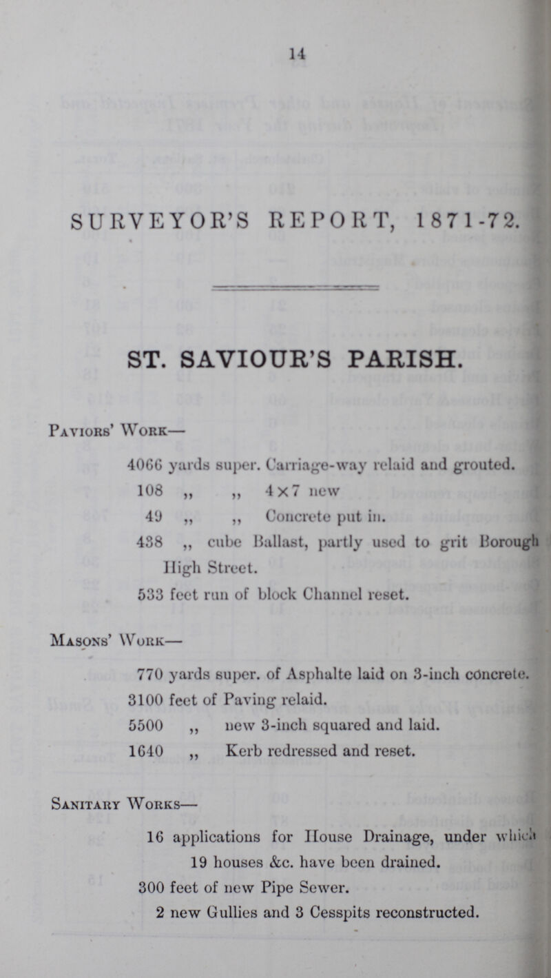 14 SURVEYOR'S REPORT, 1 871 -72. ST. SAVIOUR'S PARISH. Paviors' Work— 406G yards super. Carriage-way relaid and grouted. 108 „ „ 4x7 new 49 „ „ Concrete put in. 488 „ cube Ballast, partly used to grit Borough High Street. 533 feet run of block Channel reset. Masons' Work— 770 yards super, of Asphalte laid on 3-inch concrete. 3100 feet of Paving relaid. 5500 ,, new 3-inch squared and laid. 1G40 „ Kerb redressed and reset. Sanitary Works— 16 applications for House Drainage, under which 19 houses &c. have been drained. 300 feet of new Pipe Sewer. 2 new Gullies and 3 Cesspits reconstructed.