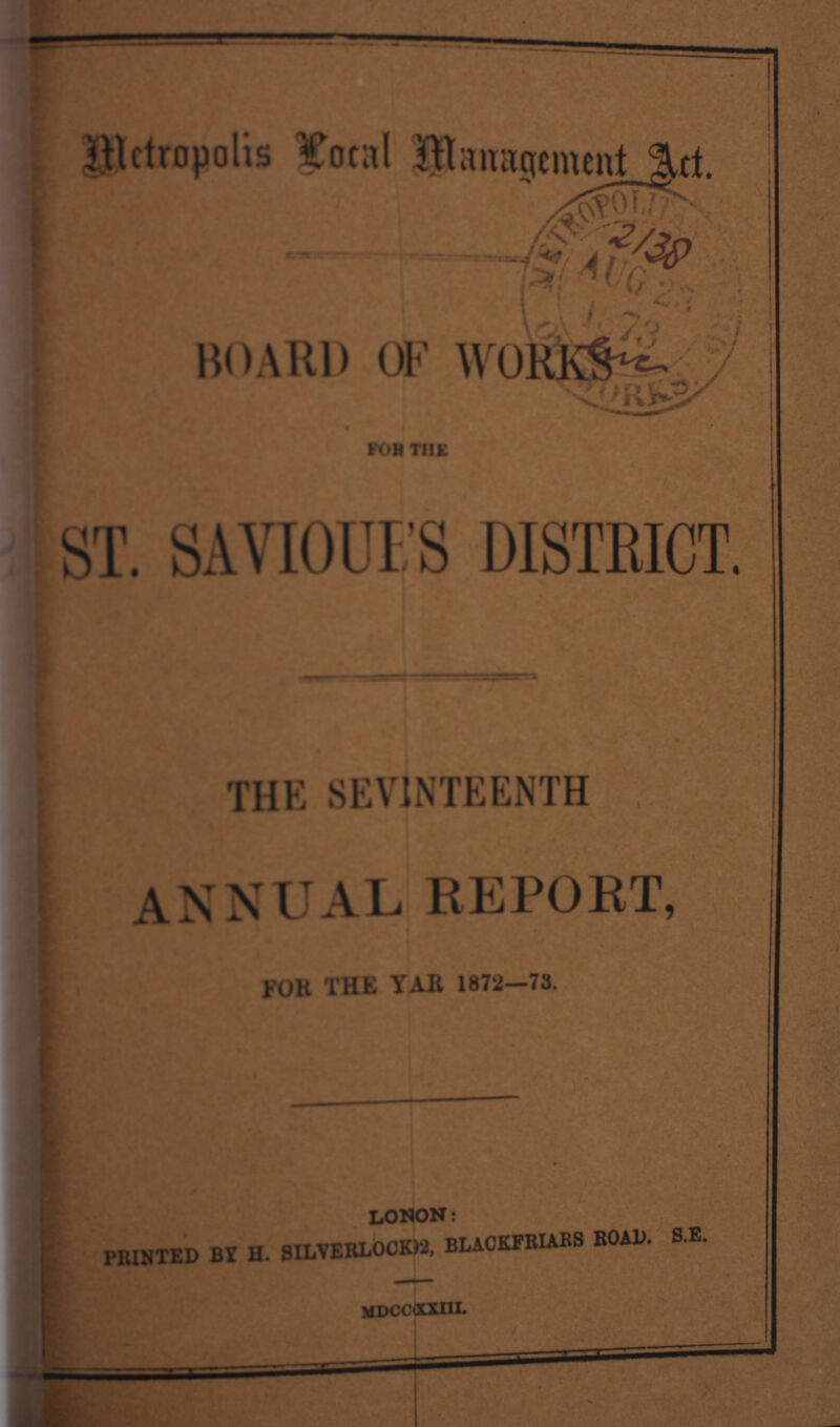 Metropolis Local Management Act. BOARD OF WOKKS ST. SAVIOUFS DISTBICT. THE SEVENTEENTH ANNUAL REPORT, FOR THE YEAR 1872—73. LONON: PRINTED BY H. SILVERLOCK)2, BLACKFRIARS ROAD. S.E. rh Hoccuxni.