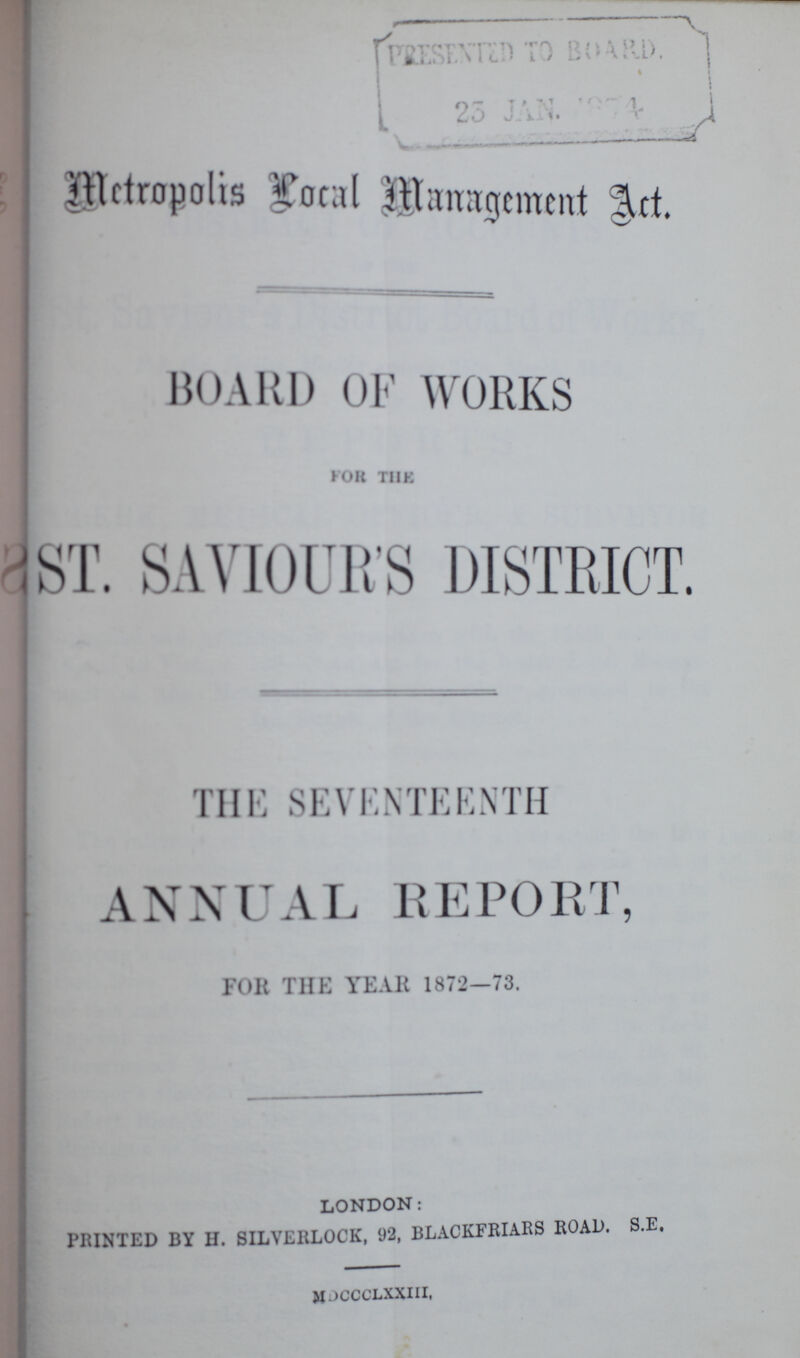 Metropolis Local Management Act. BOARD OF WORKS FOR THE ST. SAVIOUR'S DISTRICT. THE SEVENTEENTH ANNUAL REPORT, FOR THE YEAR 1872—73. LONDON: PRINTED BY II. SILVERLOCK, 92, BLACKFRIARS ROAD. S.E. M JCCCLXXIII,
