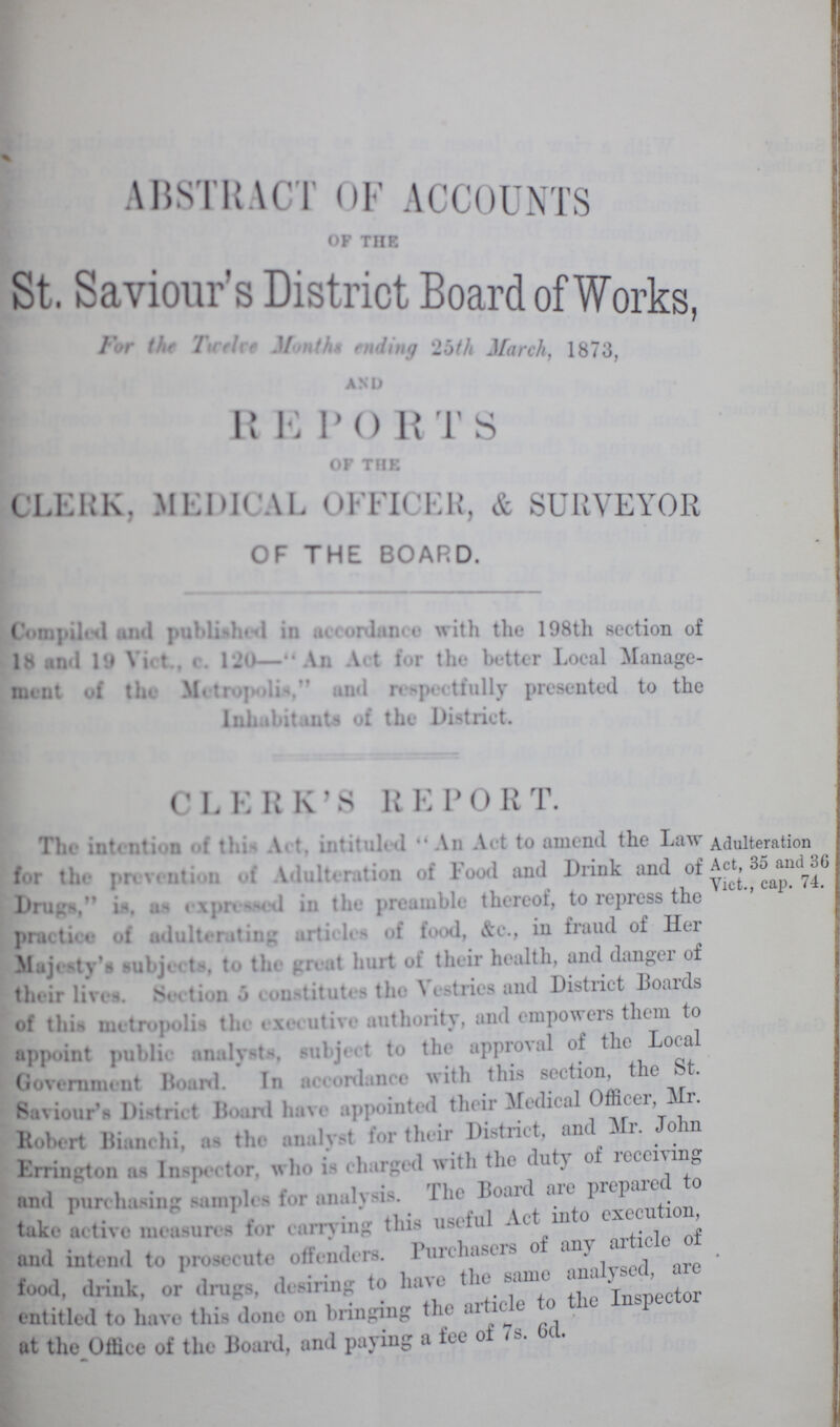 ABSTRACT OF ACCOUNTS OP THE St. Saviour's District Board of Works, For the The Twelve Month ending 25th March, 1873, AND REPORTS OF THE CLERK, MEDICAL OFFICER, & SURVEYOR OF THE BOARD. Compilets and published in accordance with the 198th section of 18 and 19 Vict,e. 120—An Art for the better Local Manage ment of the Metropolis, and respeetfully presented to the Inhabitants of the District. CLERK'S REPORT. The intention of this Art, intituled An Act to amend the Law for the prevention of Adulteration of Food and Drink and of Drugs, is, as expressed in the preamble thereof, to repress the practice of adulterating articles of food, &c., in fraud of Her M j< tv >uL»j■ t . to the . r» tt hurt of their health, and dan^c i of their lives. Sim tion • > - onstitutes the Vestries and District Boards of this metropolis the « \< < utive authority, and empowers them to appoint publi- analysts, subject to the approval of the Local Government Board. In nlance with this section, the t. Saviour's Di.tri.t Boanl have appointed their Medical Officer Mr. Robert Bianchi, a-> the analyst for their District, an • Errington ;i- In-peet«»r. who i- eharged with the duty o receiving and pun hairing sampl< - for analysis. The Board are prep take active measures for earn ing this useful Act in o execu , and intend to preset ute ollenders. Purchasers o any a food, drink, or drugs, desiring to have the same an Tnsmector entitled to have this done on bringing the article to th P at the Office of the Board, and paying a ice of 7... Adulteration Act, 35 and 36 Vict., cap. 74.