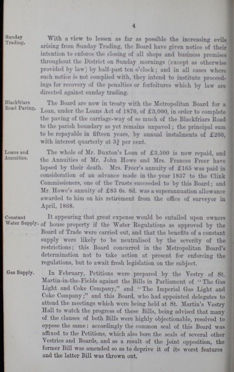 4 Sunday Trading. llackfriars Koad Pavinp. Loans and Annuities. Constant Water Supply. With a view to lessen ns far as possible the increasing evils arising from Sunday Trading, the Board have given notico of their intention to enforce the closing of all shops and business premises throughout the District on Sunday mornings (except as otherwise provided by law) by half-past ten o'clock ; and in all cases where such notice is not complied with, they intend to institute proceed ings for recover}' of the penalties or forfeitures which by law are directed against sunday trading. The Board are now in treaty with the Metropolitan Boanl for a Loan, under the Loans Act of 1870, of £3,000, in order to completo the paving of the carriage-way of so much of the Blackfriars Koad to the parish boundary as yet remains unpaved ; the principal sum to be repayable in fifteen years, by annual instalments of £200, with interest quarterly at 3j per cent. The whole of Mr. Buxton's Loan of £3,500 is now repaid, and the Annuities of Mr. John Howe and Mrs. Frances Freer havo lapsed by their death. Mrs. Freer's annuity of £1G5 was paid in consideration of an advance made in the year 1837 to the Clink Commissioners, one of the Trusts succeeded to by this Boanl; and Mr. Howe's annuity of £83 6s. 8d. was a superannuation allowance awanled to him on his retirement from the office of surveyor in April, 1868. It appearing that great expense would be entailed upon owners • of house property if the Water Regulations as approved by the Board of Trade were carried out, and that the benefits of a constant supply were likely to be neutralised by the severity of tho restrictions; this Boanl concurred in the Metropolitan Boanl's determination not to take action at present for enforcing the regulations, but to await fresh legislation on the subject. Gas Supply. In February, Petitions were prepared by the Vestry of St. Martin-in-the-Fields against the Bills in Parliament of  The Gas Light and Coke Company, and The Imperial Gas Light and Coke Company; and this Board, who had appointed delegates to attend the meetings which were being held at St. Martin's Vestry Ilall to watch the progress of these Bills, being advised that many of the clauses of both Bills were highly objectionable, resolved to oppose the same: accordingly the common seal of this Board was affixed to the Petitions, which also bore the seals of several other Vestries and Boards, and as a result of the joint opposition, the former Bill was amended so as to deprive it of its worst features and the latter Bill was thrown out.