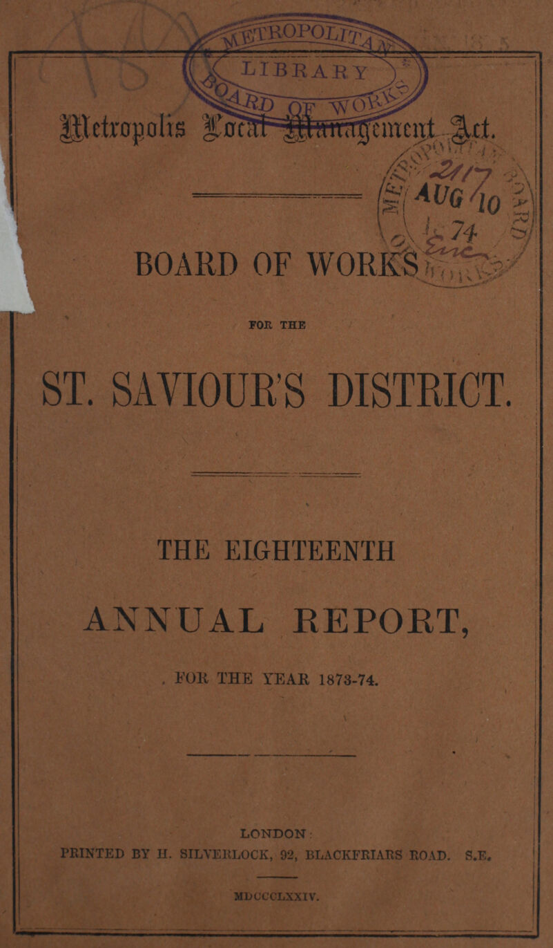 Metropolis Local Mangement Act. BOARD OF WORKS for the ST. SAVIOUR'S DISTRICT. THE EIGHTEENTH ANNUAL REPORT, FOR THE YEAR 1873-74. LONDON PRINTED BY H. SILVERLOCK, 92, BLACKFRIARS ROAD. S.E. mdocclxxiv.