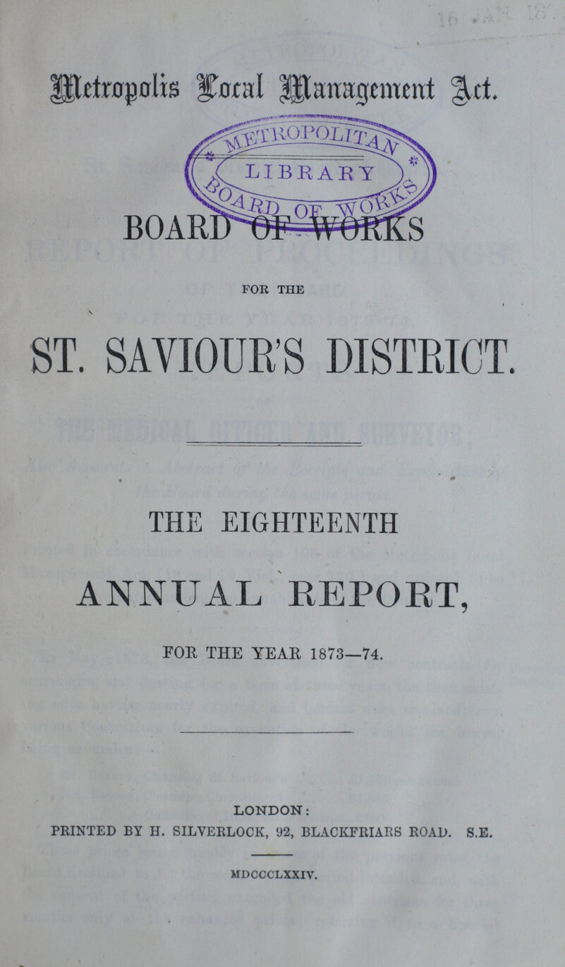 Metropolis Local Management Act. r.., BOARD OF WORKS for the \ ST. SAVIOUR'S DISTRICT. THE EIGHTEENTH ANNUAL REPORT, FOE THE YEAR 1873—74. LONDON: PRINTED BY H. SILYERLOCK, V2, BLACKFRIARS ROAD. S.E. mdccclxxiv.